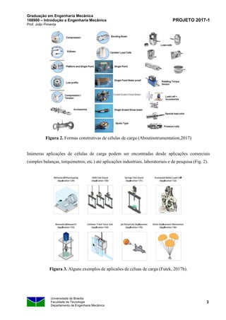 Graduação em Engenharia Mecânica
168980 – Introdução a Engenharia Mecânica
Prof. João Pimenta
PROJETO 2017-1
Universidade de Brasília
Faculdade de Tecnologia
Departamento de Engenharia Mecânica
3
Figura 2. Formas construtivas de células de carga (Aboutinstrumentation,2017)
Inúmeras aplicações de células de carga podem ser encontradas desde aplicações comerciais
(simples balanças, torquímetros, etc.) até aplicações industriais, laboratoriais e de pesquisa (Fig. 2).
Figura 3. Alguns exemplos de aplicaões de céluas de carga (Futek, 2017b).
 