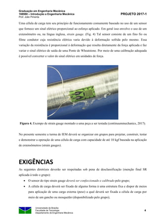 Graduação em Engenharia Mecânica
168980 – Introdução a Engenharia Mecânica
Prof. João Pimenta
PROJETO 2017-1
Universidade de Brasília
Faculdade de Tecnologia
Departamento de Engenharia Mecânica
4
Uma célula de carga tem seu princípio de funcionamento comumente baseado no uso de um sensor
que fornece um sinal elétrico proporcional ao esforço aplicado. Em geral isso envolve o uso de um
extensômetro ou, na língua inglesa, strain gauge. (Fig. 4) Tal sensor consiste de um fino fio ou
filme condutor cuja resistência elétrica varia devido à deformação sofrida pelo mesmo. Essa
variação da resistência é proporcional à deformação que resulta diretamente da força aplicada e faz
variar o sinal elétrico de saída de uma Ponte de Wheatstone. Por meio de uma calibração adequada
é possível converter o valor do sinal elétrico em unidades de força.
Figura 4. Exempo de strain gauge montado a uma peça a ser testada (continuummechanics, 2017).
No presente semestre a turma de IEM deverá se organizar em grupos para projetar, construir, testar
e demonstrar a operação de uma célula de carga com capacidade de até 10 kgf baseada na aplicação
de extensômetros (strain gauges).
EXIGÊNCIAS
As seguintes diretrizes deverão ser respeitadas sob pena de desclassificação (menção final SR
aplicada à todo o grupo):
• O sensor do tipo strain gauge deverá ser confeccionado e calibrado pelo grupo;
• A célula de carga deverá ser fixada de alguma forma à uma estrutura fixa e dispor de meios
para aplicação de uma carga externa (peso) a qual deverá ser fixada a célula de carga por
meio de um gancho ou mosquetão (disponibilizado pelo grupo);
 