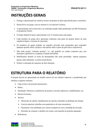 Graduação em Engenharia Mecânica
168980 – Introdução a Engenharia Mecânica
Prof. João Pimenta
PROJETO 2017-1
Universidade de Brasília
Faculdade de Tecnologia
Departamento de Engenharia Mecânica
6
INSTRUÇÕES GERAIS
1. Entrega e apresentação do relatório técnico do projeto na data especificada para o seminário;
2. Desenvolver em grupo, com no mínimo 6 e no máximo 8 alunos;
3. A apresentação oral à turma deve ser realizada usando slides produzidos em MS Powerpoint
ou programa similar;
4. O tempo disponível para a apresentação é de 15 minutos para cada grupo;
5. Cada membro do grupo deve apresentar oralmente uma parte do projeto dentro de uma
sequência lógica e coerente de exposição;
6. Os membros do grupo poderão ser arguidos devendo estar preparados para responder
qualquer questão sobre o projeto e não apenas sobre a parte da qual esteve responsável;
7. Não serão aceitas “soluções prontas”, i.e., não poderão ser usados conjuntos que, sem
alterações significativas, cumpram a função pretendida;
8. Modificações durante os testes de desempenho não serão permitidas. Apenas pequenos
ajustes serão admitidos, à critério do professor;
9. Preferir a utilização de materiais de fácil obtenção.
ESTRUTURA PARA O RELATÓRIO
O projeto deverá ser apresentado em detalhe através de um relatório impresso e encadernado que
obedeça a seguinte estrutura:
• Capa (como a do presente documento);
• Índice;
• Introdução: Diretrizes e parâmetros de projeto, conceitos aplicáveis, simplificações, etc;
• Desenvolvimento;
• Anexos;
• Memoriais de cálculo: detalhamento de cálculos utilizados na definição da solução;
• Lista de materiais: planilha com quantitativos de itens necessários;
• Orçamento: lista detalhada com valores compatíveis com a realidade de mercado;
• Desenhos de conjunto e detalhes em escala, com tamanho de prancha adequado;
• Referências.
 