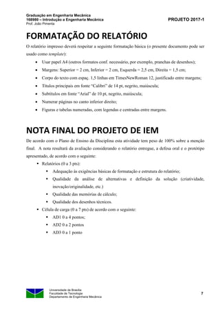 Graduação em Engenharia Mecânica
168980 – Introdução a Engenharia Mecânica
Prof. João Pimenta
PROJETO 2017-1
Universidade de Brasília
Faculdade de Tecnologia
Departamento de Engenharia Mecânica
7
FORMATAÇÃO DO RELATÓRIO
O relatório impresso deverá respeitar a seguinte formatação básica (o presente documento pode ser
usado como template):
• Usar papel A4 (outros formatos conf. necessário, por exemplo, pranchas de desenhos);
• Margens: Superior = 2 cm, Inferior = 2 cm, Esquerda = 2,5 cm, Direita = 1,5 cm;
• Corpo do texto com espaç. 1,5 linhas em TimesNewRoman 12, justificado entre margens;
• Títulos principais em fonte “Calibri” de 14 pt, negrito, maiúscula;
• Subtítulos em fonte “Arial” de 10 pt, negrito, maiúscula;
• Numerar páginas no canto inferior direito;
• Figuras e tabelas numeradas, com legendas e centradas entre margens.
NOTA FINAL DO PROJETO DE IEM
De acordo com o Plano de Ensino da Disciplina esta atividade tem peso de 100% sobre a menção
final. A nota resultará da avaliação considerando o relatório entregue, a defesa oral e o protótipo
apresentado, de acordo com o seguinte:
▪ Relatórios (0 a 3 pts):
▪ Adequação às exigências básicas de formatação e estrutura do relatório;
▪ Qualidade da análise de alternativas e definição da solução (criatividade,
inovação/originalidade, etc.)
▪ Qualidade das memórias de cálculo;
▪ Qualidade dos desenhos técnicos.
▪ Célula de carga (0 a 7 pts) de acordo com o seguinte:
▪ AD1 0 a 4 pontos;
▪ AD2 0 a 2 pontos
▪ AD3 0 a 1 ponto
 