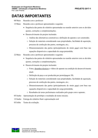 Graduação em Engenharia Mecânica
168980 – Introdução a Engenharia Mecânica
Prof. João Pimenta
PROJETO 2017-1
Universidade de Brasília
Faculdade de Tecnologia
Departamento de Engenharia Mecânica
8
DATAS IMPORTANTES
08/Maio Reunião com o professor
15/Maio Reunião com o professor apresentando o seguinte:
• Sequência das partes do relatório apresentadas na reunião anterior com os devidos
ajustes, correções e complementações;
• Desenvolvimento do projeto incluindo:
o Análise das alternativas construtivas e definição do aparato a ser construído;
o Seleção de materiais considerando suas propriedades, facilidade de aquisição,
processo de confecção das partes, montagem, etc.;
o Dimensionamento das partes (principalmente do strain gage) com base nas
equações disponíveis e capacidade de carga pretendida;
22/Maio Reunião com o professor apresentando o seguinte:
• Sequência das partes do relatório apresentadas na reunião anterior com os devidos
ajustes, correções e complementações;
• Desenvolvimento do projeto incluindo:
o Fotos, desenhos técnicos e vídeos do aparato na condição de desenvolvimento
atual;
o Definição da peça a ser produzida por prototipagem 3D;
o Seleção de materiais considerando suas propriedades, facilidade de aquisição,
processo de confecção das partes, montagem, etc.;
o Dimensionamento das partes (principalmente do strain gage) com base nas
equações disponíveis e capacidade de carga pretendida;
o Resultados de testes preliminares realizados pelo grupo com o aparato;
05/Junho Apresentação do protótipo e resultados de testes iniciais;
12/Junho Entrega do relatório final e apresentação oral
03/Julho Testes de avaliação.
 