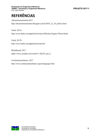 Graduação em Engenharia Mecânica
168980 – Introdução a Engenharia Mecânica
Prof. João Pimenta
PROJETO 2017-1
Universidade de Brasília
Faculdade de Tecnologia
Departamento de Engenharia Mecânica
9
REFERÊNCIAS
Aboutinstrumentation,2017
http://aboutinstrumentation.blogspot.com.br/2010_12_19_archive.html
Futek, 2017a
http://www.futek.com/application/load-cell/Rocket-Engine-Thrust-Stand
Futek, 2017b
http://www.futek.com/application/load-cell
Bloodhound, 2017
https://www.youtube.com/watch?v=Tk67Z_mai_k
Continuummechanics, 2017
http://www.continuummechanics.org/straingauges.html
 