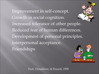 Improvement in self-concept.
Growth in social cognition.
Increased tolerance of other people.
Reduced fear of human differences.
Development of personal principles.
Interpersonal acceptance.
Friendships
Peck, Donaldson, & Pezzoli, 1990
 