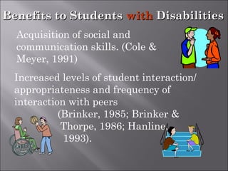 Benefits to StudentsBenefits to Students withwith DisabilitiesDisabilities
Increased levels of student interaction/
appropriateness and frequency of
interaction with peers
(Brinker, 1985; Brinker &
Thorpe, 1986; Hanline,
1993).
Acquisition of social and
communication skills. (Cole &
Meyer, 1991)
 