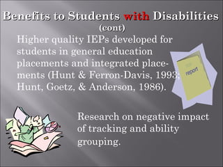Benefits to StudentsBenefits to Students withwith DisabilitiesDisabilities
(cont)(cont)
Research on negative impact
of tracking and ability
grouping.
IEP
Higher quality IEPs developed for
students in general education
placements and integrated place-
ments (Hunt & Ferron-Davis, 1993;
Hunt, Goetz, & Anderson, 1986).
 