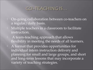  On-going collaboration between co-teachers on
a regular/daily basis.
 Multiple teachers in a classroom to facilitate
instruction.
 A team-teaching approach that allows
flexibility in meeting the needs of all learners.
 A format that provides opportunities for
individual intern instruction delivery and
planning for small and large groups, and short
and long-term lessons that may incorporate a
variety of teaching strategies.
 