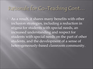  As a result, it shares many benefits with other
inclusion strategies, including a reduction in
stigma for students with special needs, an
increased understanding and respect for
students with special needs on the part of other
students, and the development of a sense of
heterogeneously-based classroom community.
 