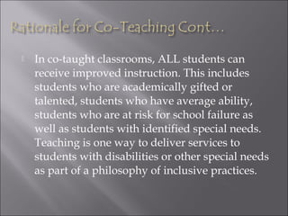 In co-taught classrooms, ALL students can
receive improved instruction. This includes
students who are academically gifted or
talented, students who have average ability,
students who are at risk for school failure as
well as students with identified special needs.
Teaching is one way to deliver services to
students with disabilities or other special needs
as part of a philosophy of inclusive practices.
 