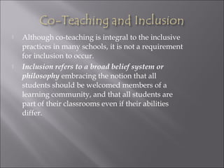  Although co-teaching is integral to the inclusive
practices in many schools, it is not a requirement
for inclusion to occur.
 Inclusion refers to a broad belief system or
philosophy embracing the notion that all
students should be welcomed members of a
learning community, and that all students are
part of their classrooms even if their abilities
differ.
 