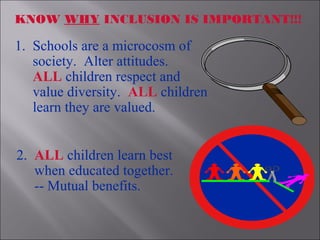 1. Schools are a microcosm of
society. Alter attitudes.
ALL children respect and
value diversity. ALL children
learn they are valued.
KNOW WHY INCLUSION IS IMPORTANT!!!
2. ALL children learn best
when educated together.
-- Mutual benefits.
 