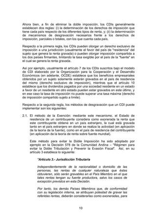 10
Ahora bien, a fin de eliminar la doble imposición, los CDIs generalmente
establecen dos reglas: (i) la determinación de los derechos de imposición que
tiene cada país respecto de los diferentes tipos de renta, y; (ii) la determinación
de mecanismos de desgravación necesarios frente a los derechos de
imposición, parciales o totales, con los que cuenta cada país.
Respecto a la primera regla, los CDIs pueden otorgar un derecho exclusivo de
imposición a una jurisdicción (usualmente el favor del país de "residencia" del
sujeto que genera la renta gravada) o pueden otorgar imposición compartida a
los dos países firmantes, limitando la tasa exigible por el país de la "fuente" en
el cual se genera la renta gravada.
Así por ejemplo, usualmente el artículo 7 de los CDIs suscritos bajo el modelo
de CDI elaborado por la Organización para la Cooperación y el Desarrollo
Económicos (en adelante, OCDE) establece que los beneficios empresariales
obtenidos por un sujeto solamente estarán gravados en el país de residencia
del mismo (derecho exclusivo de imposición), mientras que el artículo 10
establece que los dividendos pagados por una sociedad residente en un estado
a favor de un residente en otro estado pueden estar gravados en este último, y
en ese caso la tasa de imposición no puede superar una tasa máxima (derecho
de imposición compartido sujeto a límite).
Respecto a la segunda regla, los métodos de desgravación que un CDI puede
implementar son los siguientes:
2.1. El método de la Exención: mediante este mecanismo, el Estado de
residencia de un contribuyente considera como exonerada la renta que
este contribuyente obtiene en un país extranjero, la cual está gravada
tanto en el país extranjero en donde se realiza la actividad (en aplicación
de la teoría de la fuente), como en el país de residencia del contribuyente
(en aplicación de la teoría de renta sobre fuente mundial).
Este método para evitar la Doble Imposición ha sido adoptado por
ejemplo en la Decisión 578 de la Comunidad Andina – "Régimen para
evitar la Doble Tributación y Prevenir la Evasión Fiscal". Así, en su
artículo 3 establece lo siguiente:
"Artículo 3.- Jurisdicción Tributaria
Independientemente de la nacionalidad o domicilio de las
personas, las rentas de cualquier naturaleza que éstas
obtuvieren, sólo serán gravables en el País Miembro en el que
tales rentas tengan su fuente productora, salvo los casos de
excepción previstos en esta Decisión.
Por tanto, los demás Países Miembros que, de conformidad
con su legislación interna, se atribuyan potestad de gravar las
referidas rentas, deberán considerarlas como exoneradas, para
 