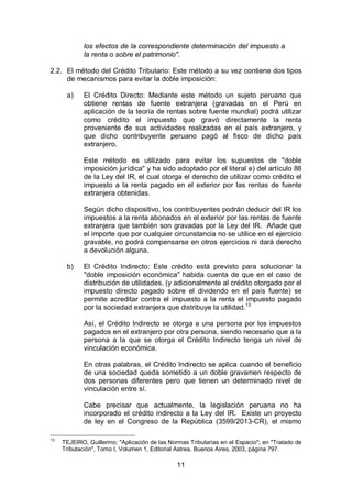 11
los efectos de la correspondiente determinación del impuesto a
la renta o sobre el patrimonio".
2.2. El método del Crédito Tributario: Este método a su vez contiene dos tipos
de mecanismos para evitar la doble imposición:
a) El Crédito Directo: Mediante este método un sujeto peruano que
obtiene rentas de fuente extranjera (gravadas en el Perú en
aplicación de la teoría de rentas sobre fuente mundial) podrá utilizar
como crédito el impuesto que gravó directamente la renta
proveniente de sus actividades realizadas en el país extranjero, y
que dicho contribuyente peruano pagó al fisco de dicho país
extranjero.
Este método es utilizado para evitar los supuestos de "doble
imposición jurídica" y ha sido adoptado por el literal e) del artículo 88
de la Ley del IR, el cual otorga el derecho de utilizar como crédito el
impuesto a la renta pagado en el exterior por las rentas de fuente
extranjera obtenidas.
Según dicho dispositivo, los contribuyentes podrán deducir del IR los
impuestos a la renta abonados en el exterior por las rentas de fuente
extranjera que también son gravadas por la Ley del IR. Añade que
el importe que por cualquier circunstancia no se utilice en el ejercicio
gravable, no podrá compensarse en otros ejercicios ni dará derecho
a devolución alguna.
b) El Crédito Indirecto: Este crédito está previsto para solucionar la
"doble imposición económica" habida cuenta de que en el caso de
distribución de utilidades, (y adicionalmente al crédito otorgado por el
impuesto directo pagado sobre el dividendo en el país fuente) se
permite acreditar contra el impuesto a la renta el impuesto pagado
por la sociedad extranjera que distribuye la utilidad.13
Así, el Crédito Indirecto se otorga a una persona por los impuestos
pagados en el extranjero por otra persona, siendo necesario que a la
persona a la que se otorga el Crédito Indirecto tenga un nivel de
vinculación económica.
En otras palabras, el Crédito Indirecto se aplica cuando el beneficio
de una sociedad queda sometido a un doble gravamen respecto de
dos personas diferentes pero que tienen un determinado nivel de
vinculación entre sí.
Cabe precisar que actualmente, la legislación peruana no ha
incorporado el crédito indirecto a la Ley del IR. Existe un proyecto
de ley en el Congreso de la República (3599/2013-CR), el mismo
13
TEJEIRO, Guillermo; "Aplicación de las Normas Tributarias en el Espacio"; en "Tratado de
Tributación", Tomo I, Volumen 1, Editorial Astrea, Buenos Aires, 2003, página 797.
 