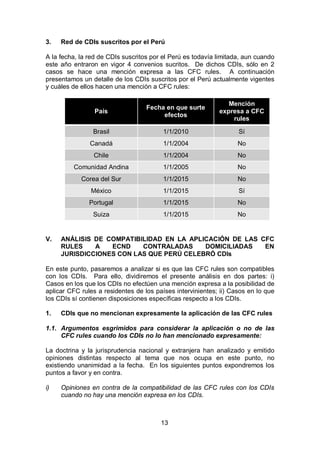 13
3. Red de CDIs suscritos por el Perú
A la fecha, la red de CDIs suscritos por el Perú es todavía limitada, aun cuando
este año entraron en vigor 4 convenios sucritos. De dichos CDIs, sólo en 2
casos se hace una mención expresa a las CFC rules. A continuación
presentamos un detalle de los CDIs suscritos por el Perú actualmente vigentes
y cuáles de ellos hacen una mención a CFC rules:
País
Fecha en que surte
efectos
Mención
expresa a CFC
rules
Brasil 1/1/2010 Sí
Canadá 1/1/2004 No
Chile 1/1/2004 No
Comunidad Andina 1/1/2005 No
Corea del Sur 1/1/2015 No
México 1/1/2015 Sí
Portugal 1/1/2015 No
Suiza 1/1/2015 No
V. ANÁLISIS DE COMPATIBILIDAD EN LA APLICACIÓN DE LAS CFC
RULES A ECND CONTRALADAS DOMICILIADAS EN
JURISDICCIONES CON LAS QUE PERÚ CELEBRÓ CDIs
En este punto, pasaremos a analizar si es que las CFC rules son compatibles
con los CDIs. Para ello, dividiremos el presente análisis en dos partes: i)
Casos en los que los CDIs no efectúen una mención expresa a la posibilidad de
aplicar CFC rules a residentes de los países intervinientes; ii) Casos en lo que
los CDIs sí contienen disposiciones específicas respecto a los CDIs.
1. CDIs que no mencionan expresamente la aplicación de las CFC rules
1.1. Argumentos esgrimidos para considerar la aplicación o no de las
CFC rules cuando los CDIs no lo han mencionado expresamente:
La doctrina y la jurisprudencia nacional y extranjera han analizado y emitido
opiniones distintas respecto al tema que nos ocupa en este punto, no
existiendo unanimidad a la fecha. En los siguientes puntos expondremos los
puntos a favor y en contra.
i) Opiniones en contra de la compatibilidad de las CFC rules con los CDIs
cuando no hay una mención expresa en los CDIs.
 