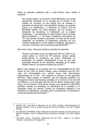 14
Sobre el particular, podemos citar a José Almudí, quien señaló lo
siguiente:
"En nuestra opinión, es el artículo 10 del MCOCDE, que resulta
plenamente coherente con lo previsto por el artículo 7 del
modelo de convenio, el que impide que se sometan a
gravamen los dividendos o los beneficios sociales con carácter
previo a su distribución (…) Asimismo, el artículo 10.5 del
MCOCDE impide, de forma genérica, que se sometan a
tributación los beneficios no distribuidos por la entidad
participada (…) sin especificar el sujeto pasivo al que se refiere
dicha prohibición (…). Por tanto, la aplicación del régimen de
TFI, que permite someter a gravamen, en sede de los socios
residentes, los beneficios no distribuidos obtenidos por una
entidad establecida en el otro Estado contratante, dará lugar a
una clara vulneración de las previsiones del MCOCDE".14
Del mismo modo, Villanueva Gutierrez considera lo siguiente:
"Nuestra conclusión es que el ámbito del CDI con Chile no se
puede aplicar la norma de TFI peruana, porque estaría
contraviniendo la prohibición de gravar dividendos no
distribuidos de carácter extraterritorial, lo que es aún más
predicable respecto de los beneficios obtenidos en el propio
Estado Chileno o en terceros Estados por la ECE".15
Mucho más enérgica en la posición de la no compatibilidad de las CFC
Rules con los CDIs es Renee Villagra, quien considerad que las CFC
rules son incompatibles aun cuando hayan sido mencionadas
expresamente en el CDI. Así, sustenta su posición en los siguientes
términos: "Cabe resaltar, no obstante, que las cláusulas referidas a la
transparencia fiscal internacional, previstas en el artículo 22 (2) del CDI
con México y en el Protocolo 5(d) del CDI con Brasil, colisionarían, entre
otros, con los artículos 10(5) de los mismos, que siguiendo el MCOCDE
prohíben someter los beneficios no distribuidos de la sociedad a un
impuestos sobre los mismos, aunque los dividendos pagados o los
beneficios no distribuidos, consistan, total o parcialmente, en beneficios o
rentas procedentes de otro Estado".16
14
ALMUDÍ CID, Jose Manuel. Memorias de las XXVII Jornadas Latinoamericanas de
Derecho Tributario. Tomo II. Instituto Peruano de Derecho Tributario. Lima. 2014. Página
305-306.
15
VILLANUEVA GUTIERREZ, Walker. Memorias de las XXVII Jornadas Latinoamericanas de
Derecho Tributario. Tomo II. Instituto Peruano de Derecho Tributario. Lima. 2014. Página
884.
16
VILLAGRA, Renee; "Principales Implicancias del CDI Perú – México", en Informe
Tributario, diciembre de 2014, página 22.
 