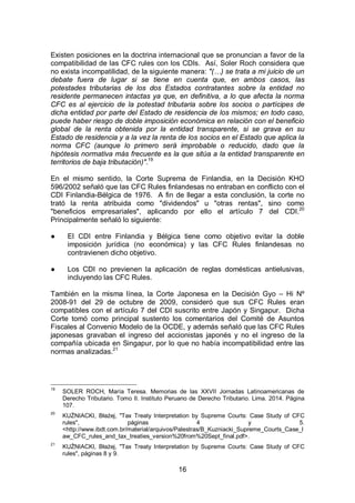 16
Existen posiciones en la doctrina internacional que se pronuncian a favor de la
compatibilidad de las CFC rules con los CDIs. Así, Soler Roch considera que
no exista incompatilidad, de la siguiente manera: "(…) se trata a mi juicio de un
debate fuera de lugar si se tiene en cuenta que, en ambos casos, las
potestades tributarias de los dos Estados contratantes sobre la entidad no
residente permanecen intactas ya que, en definitiva, a lo que afecta la norma
CFC es al ejercicio de la potestad tributaria sobre los socios o partícipes de
dicha entidad por parte del Estado de residencia de los mismos; en todo caso,
puede haber riesgo de doble imposición económica en relación con el beneficio
global de la renta obtenida por la entidad transparente, si se grava en su
Estado de residencia y a la vez la renta de los socios en el Estado que aplica la
norma CFC (aunque lo primero será improbable o reducido, dado que la
hipótesis normativa más frecuente es la que sitúa a la entidad transparente en
territorios de baja tributación)".19
En el mismo sentido, la Corte Suprema de Finlandia, en la Decisión KHO
596/2002 señaló que las CFC Rules finlandesas no entraban en conflicto con el
CDI Finlandia-Bélgica de 1976. A fin de llegar a esta conclusión, la corte no
trató la renta atribuida como "dividendos" u "otras rentas", sino como
"beneficios empresariales", aplicando por ello el artículo 7 del CDI.20
Principalmente señaló lo siguiente:
● El CDI entre Finlandia y Bélgica tiene como objetivo evitar la doble
imposición jurídica (no económica) y las CFC Rules finlandesas no
contravienen dicho objetivo.
● Los CDI no previenen la aplicación de reglas domésticas antielusivas,
incluyendo las CFC Rules.
También en la misma línea, la Corte Japonesa en la Decisión Gyo – Hi Nº
2008-91 del 29 de octubre de 2009, consideró que sus CFC Rules eran
compatibles con el artículo 7 del CDI suscrito entre Japón y Singapur. Dicha
Corte tomó como principal sustento los comentarios del Comité de Asuntos
Fiscales al Convenio Modelo de la OCDE, y además señaló que las CFC Rules
japonesas gravaban el ingreso del accionistas japonés y no el ingreso de la
compañía ubicada en Singapur, por lo que no había incompatibilidad entre las
normas analizadas.21
19
SOLER ROCH, María Teresa. Memorias de las XXVII Jornadas Latinoamericanas de
Derecho Tributario. Tomo II. Instituto Peruano de Derecho Tributario. Lima. 2014. Página
107.
20
KUŹNIACKI, Błażej, "Tax Treaty Interpretation by Supreme Courts: Case Study of CFC
rules", páginas 4 y 5.
<http://www.ibdt.com.br/material/arquivos/Palestras/B_Kuzniacki_Supreme_Courts_Case_l
aw_CFC_rules_and_tax_treaties_version%20from%20Sept_final.pdf>.
21
KUŹNIACKI, Błażej, "Tax Treaty Interpretation by Supreme Courts: Case Study of CFC
rules", páginas 8 y 9.
 
