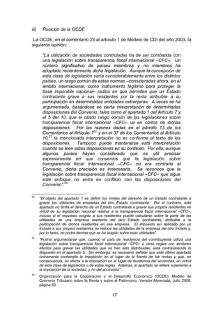 17
iii) Posición de la OCDE
La OCDE, en el comentario 23 al artículo 1 de Modelo de CDI del año 2003, la
siguiente opinión:
"La utilización de sociedades controladas ha de ser combatida con
una legislación sobre transparencia fiscal internacional –CFC–. Un
número significativo de países miembros y no miembros ha
adoptado recientemente dicha legislación. Aunque la concepción de
esta clase de legislación varía considerablemente entre los distintos
países, un rasgo común de estas normas –consideradas ahora, en el
ámbito internacional, como instrumento legítimo para proteger la
base imponible nacional– radica en que permiten que un Estado
contratante grave a sus residentes por la renta atribuible a su
participación en determinadas entidades extranjeras. A veces se ha
argumentado, basándose en cierta interpretación de determinadas
disposiciones del Convenio, tales como el apartado 1 del Artículo 7 y
el 5 del 10, que el citado rasgo común de las legislaciones sobre
transparencia fiscal internacional –CFC– va en contra de dichas
disposiciones. Por las razones dadas en el párrafo 13 de los
Comentarios al Artículo 722
y en el 37 de los Comentarios al Artículo
10,23
la mencionada interpretación no es conforme al texto de las
disposiciones. Tampoco puede mantenerse esta interpretación
cuando se leen estas disposiciones en su contexto. Por ello, aunque
algunos países hayan considerado que es útil precisar
expresamente en sus convenios que la legislación sobre
transparencia fiscal internacional –CFC– no era contraria al
Convenio, dicha precisión es innecesaria. Se reconoce que la
legislación sobre transparencia fiscal internacional –CFC– que sigue
este enfoque no entra en conflicto con las disposiciones del
Convenio".24
22
"El objeto del apartado 1 es definir los límites del derecho de un Estado contratante a
gravar las utilidades de empresas del otro Estado contratante. Por el contrario, este
apartado no limita el derecho de un Estado contratante a gravar sus propios residentes en
virtud de su legislación nacional relativa a la transparencia fiscal internacional –CFC–,
incluso si el impuesto exigido a sus residentes puede calcularse sobre la parte de las
utilidades de una empresa residente del otro Estado contratante, atribuible a la
participación de dichos residentes en esa empresa. El impuesto así aplicado por un
Estado a sus propios residentes no reduce las utilidades de la empresa del otro Estado y,
por lo tanto, no podrá decirse que se ha exigido sobre esas utilidades".
23
"Podría argumentarse que, cuando el país de residencia del contribuyente utiliza una
legislación sobre transparencia fiscal internacional –CFC– u otras reglas con similares
efectos para gravar las utilidades que no han sido distribuidas, está contraviniendo lo
dispuesto en el apartado 5. Sin embargo, es necesario señalar que este último apartado
únicamente contempla la imposición en el lugar de la fuente de las rentas y que, en
consecuencia, no afecta a la imposición en el lugar de residencia del accionista, en virtud
de esta clase de legislación o de estas reglas. Además, el apartado se refiere solamente a
la imposición de la sociedad, y no del accionista".
24
Organización para la Cooperación y el Desarrollo Económico (OCDE); Modelo de
Convenio Tributario sobre la Renta y sobre el Patrimonio, Versión Abreviada, Julio 2008,
página 63.
 