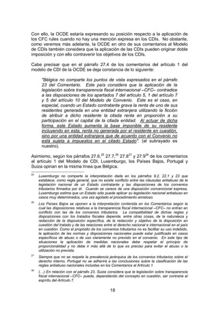18
Con ello, la OCDE estaría expresando su posición respecto a la aplicación de
los CFC rules cuando no hay una mención expresa en los CDIs. No obstante,
como veremos más adelante, la OCDE en otro de sus comentarios al Modelo
de CDIs también considera que la aplicación de las CDIs pueden originar doble
imposición y con ello contravenir los objetivos de los CDIs.
Cabe precisar que en el párrafo 27.4 de los comentarios del artículo 1 del
modelo de CDI de la OCDE se deja constancia de lo siguiente:
"Bélgica no comparte los puntos de vista expresados en el párrafo
23 del Comentario. Este país considera que la aplicación de la
legislación sobre transparencia fiscal internacional –CFC– contradice
a las disposiciones de los apartados 7 del artículo 5, 1 del artículo 7
y 5 del artículo 10 del Modelo de Convenio. Este es el caso, en
especial, cuando un Estado contratante grava la renta de uno de sus
residentes generada en una entidad extranjera utilizando la ficción
de atribuir a dicho residente la citada renta en proporción a su
participación en el capital de la citada entidad. Al actuar de dicha
forma, este Estado aumenta la base imponible de su residente
incluyendo en esta, renta no generada por el residente en cuestión,
sino por una entidad extranjera que de acuerdo con el Convenio no
está sujeta a impuestos en el citado Estado". (el subrayado es
nuestro).
Asimismo, según los párrafos 27.6,25
27.7,26
27.827
y 27.928
de los comentarios
al artículo 1 del Modelo de CDI, Luxemburgo, los Países Bajos, Portugal y
Suiza opinan en la misma línea que Bélgica.
25
Luxemburgo no comparte la interpretación dada en los párrafos 9.2, 22.1 y 23 que
establece, como regla general, que no existe conflicto entre las cláusulas antiabuso de la
legislación nacional de un Estado contratante y las disposiciones de los convenios
tributarios firmados por él. Cuando se carece de una disposición convencional expresa,
Luxemburgo estima que un Estado sólo puede aplicar su legislación nacional antiabuso en
casos muy determinados, una vez agotado el procedimiento amistoso.
26
Los Países Bajos se oponen a la interpretación contenida en los Comentarios según la
cual las disposiciones relativas a la transparencia fiscal internacional –CFC– no entran en
conflicto con las de los convenios tributarios. La compatibilidad de dichas reglas y
disposiciones con los tratados fiscales depende, entre otras cosas, de la naturaleza y
redacción de la disposición específica, de la redacción y objetivo de la disposición en
cuestión del tratado y de las relaciones entre el derecho nacional e internacional en el país
en cuestión. Como el propósito de los convenios tributarios no es facilitar su uso indebido,
la aplicación de las normas y disposiciones nacionales puede estar justificada en casos
específicos de abuso o de uso claramente no previsto en el convenio. En este tipo de
situaciones la aplicación de medidas nacionales debe respetar el principio de
proporcionalidad y no debe ir más allá de lo que es preciso para evitar el abuso o la
utilización no prevista.
27
Siempre que no se respete la prevalencia jerárquica de los convenios tributarios sobre el
derecho interno, Portugal no se adherirá a las conclusiones sobre la clasificación de las
reglas antiabuso nacionales incluidas en los Comentarios al Artículo 1.
28
(…) En relación con el párrafo 23, Suiza considera que la legislación sobre transparencia
fiscal internacional –CFC– puede, dependiendo del concepto en cuestión, ser contraria al
espíritu del Artículo 7.
 