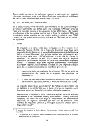 19
Como puede apreciarse, las opiniones respecto a este punto son bastante
diferentes y contrarias entre sí, de ello da fe diversa jurisprudencia emitida por
varios tribunales internacionales en sus casos concretos.
iv) Las CFC rules y los CDIs en el Perú
En el caso peruano, como indicamos, actualmente la red de CDIs suscrita por
el Perú aún es limitada, y de dichos CDIs, sólo en el caso de México y Brasil se
hace una mención expresa a la aplicación de las CFC Rules. De nuestra
investigación, entre los países con los que el Perú ha celebrado CDIs que
actualmente están vigentes, en las cuales podría constituirse una ECND
respecto la cual, potencialmente podría aplicarse las CFC rules, se encuentran
los siguientes:
i) Suiza
El impuesto a la renta suizo está compuesto por tres niveles: (i) el
Impuesto Federal (7.8%), (ii) el Impuesto Cantonal, cuya tasa varía
dependiendo del Cantón en el que esté ubicada exactamente la Holding y
(iii) el Impuesto Municipal. Así, la tasa efectiva total del impuesto a la
renta puede variar entre 11.22% (Cantón de Lucerne) y 24.5% (Cantón de
Ginebra). Sin perjuicio de ello, Suiza cuenta con régimen especial
aplicable a los dividendos recibidos por parte de subsidiarias de empresas
suizas. Al respecto, bajo dicho régimen (denominado "Participation
Exemption Regime"), los dividendos recibidos por una empresa suiza por
parte de sus subsidiarias extranjeras no estarán gravados si:
– La empresa suiza es propietaria de, al menos, 10% de las acciones
representativas del capital de la empresa que distribuye los
dividendos, o;
– El valor de mercado de las acciones de la empresa que distribuye
los dividendos equivale a, mínimo, 1 millón de francos suizos (CHF).
Al respecto, cabe indicar que el régimen de Participation Exemption sólo
es aplicable a los dividendos, por lo tanto, otro tipo de ingresos, como
intereses, ganancias de capital, entre otros, sí estarían gravados.
No obstante, la legislación suiza prevé otro régimen especial aplicable
únicamente a las empresas Holding (denominado "Holding Company
Regime"), en virtud del cual, bajo el cumplimiento de determinados
requisitos, los ingresos obtenidos por este tipo de empresas están
exentos del Impuesto Cantonal y Municipal, quedando afectos sólo al
Impuesto Federal.29
29
A efectos de acogerse a dicho régimen, las empresas Holding deben cumplir tres
requisitos:
– Los estatutos de la compañía deben establecer que la principal actividad de la misma
será el manejo de inversiones;
 