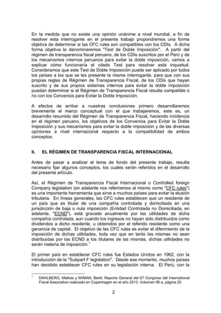 2
En la medida que no existe una opinión unánime a nivel mundial, a fin de
resolver esta interrogante en el presente trabajo propondremos una forma
objetiva de determinar si las CFC rules son compatibles con los CDIs. A dicha
forma objetiva la denominaremos "Test de Doble Imposición". A partir del
régimen de transparencia fiscal peruano, de los CDIs suscritos por el Perú y de
los mecanismos internos peruanos para evitar la doble imposición, vamos a
explicar cómo funcionaría el citado Test para resolver esta inquietud.
Consideramos que este Test de Doble Imposición puede ser aplicado por todos
los países a los que se les presente la misma interrogante, para que con sus
propias reglas de Régimen de Transparencia Fiscal, de los CDIs que hayan
suscrito y de sus propios sistemas internos para evitar la doble imposición
puedan determinar si el Régimen de Transparencia Fiscal resulta compatible o
no con los Convenios para Evitar la Doble Imposición.
A efectos de arribar a nuestras conclusiones primero desarrollaremos
brevemente el marco conceptual con el que trabajaremos, este es, un
desarrollo resumido del Régimen de Transparencia Fiscal, haciendo incidencia
en el régimen peruano, los objetivos de los Convenios para Evitar la Doble
Imposición y sus mecanismos para evitar la doble imposición y de las diversas
opiniones a nivel internacional respecto a la compatibilidad de ambos
conceptos.
II. EL RÉGIMEN DE TRANSPARENCIA FISCAL INTERNACIONAL
Antes de pasar a analizar el tema de fondo del presente trabajo, resulta
necesario fijar algunos conceptos, los cuales serán referidos en el desarrollo
del presente artículo.
Así, el Régimen de Transparencia Fiscal Internacional o Controlled foreign
Company legislation (en adelante nos referiremos al mismo como "CFC rules")
es una importante herramienta que sirve a muchos países para evitar la elusión
tributaria. En líneas generales, las CFC rules establecen que un residente de
un país que es titular de una compañía controlada y domiciliada en una
jurisdicción de baja o nula imposición (Entidad Controlada no Domiciliada, en
adelante, "ECND"), está gravado anualmente por las utilidades de dicha
compañía controlada, aun cuando los ingresos no hayan sido distribuidos como
dividendos a dicho residente, u obtenidos por el referido residente como una
ganancia de capital. El objetivo de las CFC rules es evitar el diferimiento de la
imposición de dichas utilidades, toda vez que en tanto las mismas no sean
distribuidas por las ECND a los titulares de las mismas, dichas utilidades no
serán materia de imposición.1
El primer país en establecer CFC rules fue Estados Unidos en 1962, con la
introducción de la "Subpart F legislation". Desde ese momento, muchos países
han decidido establecer CFC rules en su legislación interna. El Perú, con la
1
DAHLBERG, Mattias y WIMAN, Bertil, Reporte General del 67 Congreso del International
Fiscal Association realizado en Copenhagen en el año 2013. Volumen 98 a, página 25.
 