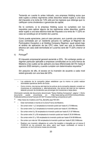 20
Teniendo en cuenta lo antes indicado, una empresa Holding suiza que
esté sujeta a ambos regímenes antes descritos estará sujeta a una tasa
del impuesto a la renta de 7.8% sólo por los ingresos que obtenga que no
califiquen como dividendos o ganancias de capital.
De lo contrario, si la empresa Holding suiza no cumpliera con los
requisitos para aplicar alguno de los regímenes antes descritos, podría
estar sujeta a una tasa efectiva total del impuesto a la renta de 11.22% en
caso se constituya en el Cantón de Lucerne.
Como puede apreciarse, para el caso peruano, aun cuando una empresa
suiza contralada por un residente peruano no califique al Régimen de
Participation Exception o al Holding Company Regimen, igual estará bajo
el ámbito de aplicación de las CFC rules, toda vez que la tributación
efectiva (en caso esté domiciliada en Lucerne) será del 11.22% (menor al
21%).
ii) Portugal30
El impuesto empresarial general asciende a 25%. Sin embargo existe un
régimen particular aplicable a empresas constituidas en la zona franca de
Madeira a las cuales se les aplicará una tasa diferenciada del 5% hasta el
ejercicio 2020 siempre y cuando cumplan con determinados requisitos.31
Sin perjuicio de ello, el exceso en la inversión de acuerdo a cada nivel
estará gravado con una tasa del 25%.
– Los estatutos de la compañía deben establecer que la misma no podrá realizar
actividades operativas dentro de Suiza.
– Como mínimo, dos tercios del total de los activos de la compañía deberán consistir en
inversiones en subsidiarias o, alternativamente, dos tercios del total de los ingresos
deberán provenir de dividendos que provengan de inversiones a largo plazo.
Información extraída del documento denominado "Swiss Holding Companies", página 1. Dicho
documento puede encontrarse en: <http://www.kpmg.com/CH/en/Library/Articles-
Publications/Documents/Tax/pub-20130719-swiss-holding-companies-en.pdf>.
30
<http://www.ibc-madeira.com/Tax_Benefits.aspx?ID=29>.
31
– Estar domiciliada e inscrita en la Zona Franca de Madeira.
– De contar entre 1 y 2 empleados la inversión podrá ser hasta € 2.73 Millones.
– De contar entre 3 y 5 empleados la inversión podrá ser hasta € 3.55 Millones.
– De contar entre 6 y 30 empleados la inversión podrá ser hasta € 21.87 Millones.
– De contar entre 31 y 50 empleados la inversión podrá ser hasta € 35.54 Millones.
– De contar entre 51 y 100 empleados la inversión podrá ser hasta € 54.68 Millones.
– De contar con más de 100 empleados la inversión podrá ser hasta € 205.5 Millones.
– Realizar una inversión obligatoria en activo fijo tangible e intangible por al menos €
75,000.00 en los primeros dos años, salvo que hayan contratado al menos 6
personas, en los 6 primeros meses de actividad.
 