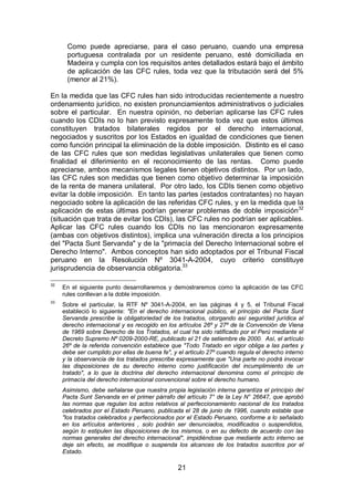 21
Como puede apreciarse, para el caso peruano, cuando una empresa
portuguesa contralada por un residente peruano, esté domiciliada en
Madeira y cumpla con los requisitos antes detallados estará bajo el ámbito
de aplicación de las CFC rules, toda vez que la tributación será del 5%
(menor al 21%).
En la medida que las CFC rules han sido introducidas recientemente a nuestro
ordenamiento jurídico, no existen pronunciamientos administrativos o judiciales
sobre el particular. En nuestra opinión, no deberían aplicarse las CFC rules
cuando los CDIs no lo han previsto expresamente toda vez que estos últimos
constituyen tratados bilaterales regidos por el derecho internacional,
negociados y suscritos por los Estados en igualdad de condiciones que tienen
como función principal la eliminación de la doble imposición. Distinto es el caso
de las CFC rules que son medidas legislativas unilaterales que tienen como
finalidad el diferimiento en el reconocimiento de las rentas. Como puede
apreciarse, ambos mecanismos legales tienen objetivos distintos. Por un lado,
las CFC rules son medidas que tienen como objetivo determinar la imposición
de la renta de manera unilateral. Por otro lado, los CDIs tienen como objetivo
evitar la doble imposición. En tanto las partes (estados contratantes) no hayan
negociado sobre la aplicación de las referidas CFC rules, y en la medida que la
aplicación de estas últimas podrían generar problemas de doble imposición32
(situación que trata de evitar los CDIs), las CFC rules no podrían ser aplicables.
Aplicar las CFC rules cuando los CDIs no las mencionaron expresamente
(ambas con objetivos distintos), implica una vulneración directa a los principios
del "Pacta Sunt Servanda" y de la "primacía del Derecho Internacional sobre el
Derecho Interno". Ambos conceptos han sido adoptados por el Tribunal Fiscal
peruano en la Resolución Nº 3041-A-2004, cuyo criterio constituye
jurisprudencia de observancia obligatoria.33
32
En el siguiente punto desarrollaremos y demostraremos como la aplicación de las CFC
rules conllevan a la doble imposición.
33
Sobre el particular, la RTF Nº 3041-A-2004, en las páginas 4 y 5, el Tribunal Fiscal
estableció lo siguiente: "En el derecho internacional público, el principio del Pacta Sunt
Servanda prescribe la obligatoriedad de los tratados, otorgando así seguridad jurídica al
derecho internacional y es recogido en los artículos 26º y 27º de la Convención de Viena
de 1969 sobre Derecho de los Tratados, el cual ha sido ratificado por el Perú mediante el
Decreto Supremo Nº 0209-2000-RE, publicado el 21 de setiembre de 2000. Así, el artículo
26º de la referida convención establece que "Todo Tratado en vigor obliga a las partes y
debe ser cumplido por ellas de buena fe", y el articulo 27º cuando regula el derecho interno
y la observancia de los tratados prescribe expresamente que "Una parte no podrá invocar
las disposiciones de su derecho interno como justificación del incumplimiento de un
tratado", a lo que la doctrina del derecho internacional denomina como el principio de
primacía del derecho internacional convencional sobre el derecho humano.
Asimismo, debe señalarse que nuestra propia legislación interna garantiza el principio del
Pacta Sunt Servanda en el primer párrafo del artículo 7° de la Ley N° 26647, que aprobó
las normas que regulan los actos relativos al perfeccionamiento nacional de los tratados
celebrados por el Estado Peruano, publicada el 28 de junio de 1996, cuando estable que
"los tratados celebrados y perfeccionados por el Estado Peruano, conforme a lo señalado
en los artículos anteriores , solo podrán ser denunciados, modificados o suspendidos,
según lo estipulen las disposiciones de los mismos, o en su defecto de acuerdo con las
normas generales del derecho internacional", impidiéndose que mediante acto interno se
deje sin efecto, se modifique o suspenda los alcances de los tratados suscritos por el
Estado.
 