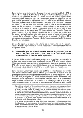 22
Como indicamos anteriormente, de acuerdo a los comentarios 27.8 y 27.9 al
artículo 1 del Modelo de CDI, tanto Portugal como Suiza tienen opiniones en
contra de la aplicación de las CFC rules cuando no fueron expresamente
considerados en el texto de los CDIs. Justamente, estos son los países con los
que podrían presentar la aplicación de CFC rules si un residente peruano
constituye una ECND en dichos países (por ejemplo, en el cantón de Lucerne o
en Madeira). De suceder esta situación, esto es, que el Estado Peruano a
través de su administración tributaria (Superintendencia de Administración
Tributaria y Aduanera – "SUNAT") pretenda aplicar las CFC rules a una
estructura como la planteada a un ECND constituido en Portugal o Suiza, en
nuestra opinión el Perú estaría vulnerando los principios de Pacta Sunt
Servanda y primacía del derecho internacional sobre el derecho interno, toda
vez que dicha aplicación no fue negociada en la redacción de dichos CDIs,
siendo que ambos estados (Portugal y Suiza) consideran que las CFC rules no
deberían ser aplicadas.
En nuestra opinión, el argumento anterior se complementa con los posibles
efectos de doble imposición que pudiera presentarse, como demostraremos en
el siguiente punto.
1.2. Argumento que en nuestra opinión resulta el principal para no
aplicar las CFC rule cuando los CDIs no lo han mencionado
expresamente - el "Test de Doble Imposición"
Al margen de la discusión teórica y de la abundante jurisprudencia internacional
tanto a favor como en contra de la aplicación de las CFC rules cuando existen
CDIs de por medio, creemos que el principal motivo para la no aplicación de los
CFC rules en este caso, es la posibilidad de generar una doble imposición a un
determinado sujeto residente en el Perú, en el retorno de sus inversiones.
Como indicamos, el principal objetivo de los CDIs es evitar la doble imposición.
Para ello los CDIs cuentan con un artículo (generalmente el artículo 22 o 23)
que regula los mecanismos para la eliminación de la doble imposición. En el
caso del Perú, la mayoría de CDIs suscritos establecen como mecanismo para
eliminar la doble imposición la posibilidad de acreditar contra el IR que se deba
pagar en Perú, créditos directos (impuesto a la renta pagado en el otro país) y
créditos indirectos (en el caso de la distribución de dividendos, este crédito
El principio de primacia del derecho internacional sobre el derecho interno surge del hecho
que el Estado queda obligado por el derecho internacional mediante un tratado en vigor, en
tal sentido no puede invocar las disposiciones de su derecho interno para disculpar la falta
de cumplimiento de sus obligaciones internacionales, o para escapar a las consecuencias
de ella; es decir, no puede unilateralmente modificar los términos convenidos. El criterio de
prevalencia de los tratados sobre las normas internas no tiene efectos derogatorios sobre
las normas internas que les sean opuestas, sino únicamente las deja inaplicables a efectos
de un tratado. En tal sentido, la ley resultará aplicable en todos los supuestos en que no se
contraponga con lo dispuesto en el tratado.
En tal sentido, de lo expuesto se puede concluir que, de acuerdo a los principios del Pacta
Sunt Servanda y de la primacía del derecho internacional convencional sobre el derecho
interno, los tratados que versan sobre materias de la soberanía tributaria prevalecen sobre
las normas internas con rango de ley".
 