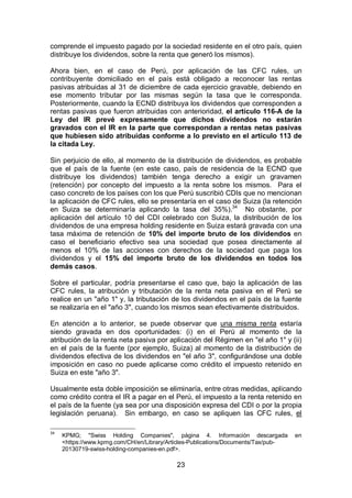 23
comprende el impuesto pagado por la sociedad residente en el otro país, quien
distribuye los dividendos, sobre la renta que generó los mismos).
Ahora bien, en el caso de Perú, por aplicación de las CFC rules, un
contribuyente domiciliado en el país está obligado a reconocer las rentas
pasivas atribuidas al 31 de diciembre de cada ejercicio gravable, debiendo en
ese momento tributar por las mismas según la tasa que le corresponda.
Posteriormente, cuando la ECND distribuya los dividendos que corresponden a
rentas pasivas que fueron atribuidas con anterioridad, el artículo 116-A de la
Ley del IR prevé expresamente que dichos dividendos no estarán
gravados con el IR en la parte que correspondan a rentas netas pasivas
que hubiesen sido atribuidas conforme a lo previsto en el artículo 113 de
la citada Ley.
Sin perjuicio de ello, al momento de la distribución de dividendos, es probable
que el país de la fuente (en este caso, país de residencia de la ECND que
distribuye los dividendos) también tenga derecho a exigir un gravamen
(retención) por concepto del impuesto a la renta sobre los mismos. Para el
caso concreto de los países con los que Perú suscribió CDIs que no mencionan
la aplicación de CFC rules, ello se presentaría en el caso de Suiza (la retención
en Suiza se determinaría aplicando la tasa del 35%).34
No obstante, por
aplicación del artículo 10 del CDI celebrado con Suiza, la distribución de los
dividendos de una empresa holding residente en Suiza estará gravada con una
tasa máxima de retención de 10% del importe bruto de los dividendos en
caso el beneficiario efectivo sea una sociedad que posea directamente al
menos el 10% de las acciones con derechos de la sociedad que paga los
dividendos y el 15% del importe bruto de los dividendos en todos los
demás casos.
Sobre el particular, podría presentarse el caso que, bajo la aplicación de las
CFC rules, la atribución y tributación de la renta neta pasiva en el Perú se
realice en un "año 1" y, la tributación de los dividendos en el país de la fuente
se realizaría en el "año 3", cuando los mismos sean efectivamente distribuidos.
En atención a lo anterior, se puede observar que una misma renta estaría
siendo gravada en dos oportunidades: (i) en el Perú al momento de la
atribución de la renta neta pasiva por aplicación del Régimen en "el año 1" y (ii)
en el país de la fuente (por ejemplo, Suiza) al momento de la distribución de
dividendos efectiva de los dividendos en "el año 3", configurándose una doble
imposición en caso no puede aplicarse como crédito el impuesto retenido en
Suiza en este "año 3".
Usualmente esta doble imposición se eliminaría, entre otras medidas, aplicando
como crédito contra el IR a pagar en el Perú, el impuesto a la renta retenido en
el país de la fuente (ya sea por una disposición expresa del CDI o por la propia
legislación peruana). Sin embargo, en caso se apliquen las CFC rules, el
34
KPMG; "Swiss Holding Companies", página 4. Información descargada en
<https://www.kpmg.com/CH/en/Library/Articles-Publications/Documents/Tax/pub-
20130719-swiss-holding-companies-en.pdf>.
 