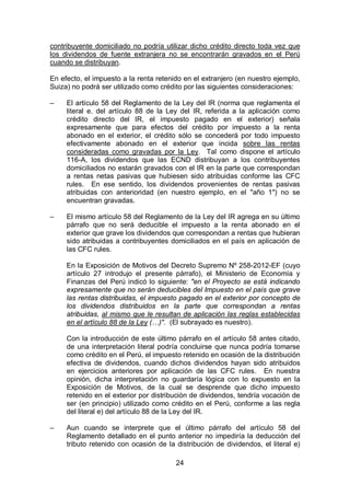 24
contribuyente domiciliado no podría utilizar dicho crédito directo toda vez que
los dividendos de fuente extranjera no se encontrarán gravados en el Perú
cuando se distribuyan.
En efecto, el impuesto a la renta retenido en el extranjero (en nuestro ejemplo,
Suiza) no podrá ser utilizado como crédito por las siguientes consideraciones:
– El artículo 58 del Reglamento de la Ley del IR (norma que reglamenta el
literal e. del artículo 88 de la Ley del IR, referida a la aplicación como
crédito directo del IR, el impuesto pagado en el exterior) señala
expresamente que para efectos del crédito por impuesto a la renta
abonado en el exterior, el crédito sólo se concederá por todo impuesto
efectivamente abonado en el exterior que incida sobre las rentas
consideradas como gravadas por la Ley. Tal como dispone el artículo
116-A, los dividendos que las ECND distribuyan a los contribuyentes
domiciliados no estarán gravados con el IR en la parte que correspondan
a rentas netas pasivas que hubiesen sido atribuidas conforme las CFC
rules. En ese sentido, los dividendos provenientes de rentas pasivas
atribuidas con anterioridad (en nuestro ejemplo, en el "año 1") no se
encuentran gravadas.
– El mismo artículo 58 del Reglamento de la Ley del IR agrega en su último
párrafo que no será deducible el impuesto a la renta abonado en el
exterior que grave los dividendos que correspondan a rentas que hubieran
sido atribuidas a contribuyentes domiciliados en el país en aplicación de
las CFC rules.
En la Exposición de Motivos del Decreto Supremo Nº 258-2012-EF (cuyo
artículo 27 introdujo el presente párrafo), el Ministerio de Economía y
Finanzas del Perú indicó lo siguiente: "en el Proyecto se está indicando
expresamente que no serán deducibles del Impuesto en el país que grave
las rentas distribuidas, el impuesto pagado en el exterior por concepto de
los dividendos distribuidos en la parte que correspondan a rentas
atribuidas, al mismo que le resultan de aplicación las reglas establecidas
en el artículo 88 de la Ley (…)". (El subrayado es nuestro).
Con la introducción de este último párrafo en el artículo 58 antes citado,
de una interpretación literal podría concluirse que nunca podría tomarse
como crédito en el Perú, el impuesto retenido en ocasión de la distribución
efectiva de dividendos, cuando dichos dividendos hayan sido atribuidos
en ejercicios anteriores por aplicación de las CFC rules. En nuestra
opinión, dicha interpretación no guardaría lógica con lo expuesto en la
Exposición de Motivos, de la cual se desprende que dicho impuesto
retenido en el exterior por distribución de dividendos, tendría vocación de
ser (en principio) utilizado como crédito en el Perú, conforme a las regla
del literal e) del artículo 88 de la Ley del IR.
– Aun cuando se interprete que el último párrafo del artículo 58 del
Reglamento detallado en el punto anterior no impediría la deducción del
tributo retenido con ocasión de la distribución de dividendos, el literal e)
 