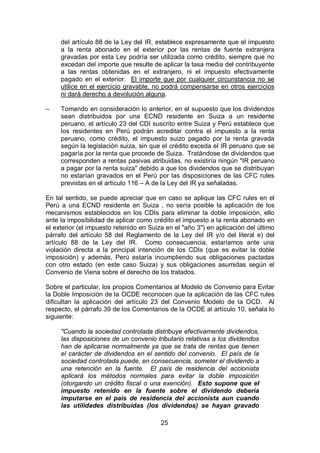 25
del artículo 88 de la Ley del IR, establece expresamente que el impuesto
a la renta abonado en el exterior por las rentas de fuente extranjera
gravadas por esta Ley podría ser utilizada como crédito, siempre que no
excedan del importe que resulte de aplicar la tasa media del contribuyente
a las rentas obtenidas en el extranjero, ni el impuesto efectivamente
pagado en el exterior. El importe que por cualquier circunstancia no se
utilice en el ejercicio gravable, no podrá compensarse en otros ejercicios
ni dará derecho a devolución alguna.
– Tomando en consideración lo anterior, en el supuesto que los dividendos
sean distribuidos por una ECND residente en Suiza a un residente
peruano, el artículo 23 del CDI suscrito entre Suiza y Perú establece que
los residentes en Perú podrán acreditar contra el impuesto a la renta
peruano, como crédito, el impuesto suizo pagado por la renta gravada
según la legislación suiza, sin que el crédito exceda el IR peruano que se
pagaría por la renta que procede de Suiza. Tratándose de dividendos que
corresponden a rentas pasivas atribuidas, no existiría ningún "IR peruano
a pagar por la renta suiza" debido a que los dividendos que se distribuyan
no estarían gravados en el Perú por las disposiciones de las CFC rules
previstas en el artículo 116 – A de la Ley del IR ya señaladas.
En tal sentido, se puede apreciar que en caso se aplique las CFC rules en el
Perú a una ECND residente en Suiza , no sería posible la aplicación de los
mecanismos establecidos en los CDIs para eliminar la doble imposición, ello
ante la imposibilidad de aplicar como crédito el impuesto a la renta abonado en
el exterior (el impuesto retenido en Suiza en el "año 3") en aplicación del último
párrafo del artículo 58 del Reglamento de la Ley del IR y/o del literal e) del
artículo 88 de la Ley del IR. Como consecuencia, estaríamos ante una
violación directa a la principal intención de los CDIs (que es evitar la doble
imposición) y además, Perú estaría incumpliendo sus obligaciones pactadas
con otro estado (en este caso Suiza) y sus obligaciones asumidas según el
Convenio de Viena sobre el derecho de los tratados.
Sobre el particular, los propios Comentarios al Modelo de Convenio para Evitar
la Doble Imposición de la OCDE reconocen que la aplicación de las CFC rules
dificultan la aplicación del artículo 23 del Convenio Modelo de la OCD. Al
respecto, el párrafo 39 de los Comentarios de la OCDE al artículo 10, señala lo
siguiente:
"Cuando la sociedad controlada distribuye efectivamente dividendos,
las disposiciones de un convenio tributario relativas a los dividendos
han de aplicarse normalmente ya que se trata de rentas que tienen
el carácter de dividendos en el sentido del convenio. El país de la
sociedad controlada puede, en consecuencia, someter el dividendo a
una retención en la fuente. El país de residencia del accionista
aplicará los métodos normales para evitar la doble imposición
(otorgando un crédito fiscal o una exención). Esto supone que el
impuesto retenido en la fuente sobre el dividendo debería
imputarse en el país de residencia del accionista aun cuando
las utilidades distribuidas (los dividendos) se hayan gravado
 