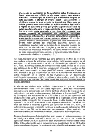 26
años atrás en aplicación de la legislación sobre transparencia
fiscal internacional –CFC– o de otras reglas con efectos
similares. Sin embargo, es dudoso que el convenio obligue, en
este supuesto, a otorgar el crédito fiscal. Generalmente, el
dividendo como tal está exento de imposición (dado que se
habría gravado con anterioridad en aplicación de la legislación
o reglas en cuestión), por lo que podría argumentarse que no
existe fundamento para el reconocimiento de un crédito fiscal.
Por otra parte, sería contrario a los fines del convenio que
pudiera evitarse la deducción del impuesto extranjero
simplemente anticipando el gravamen del dividendo mediante la
adopción de normas que contrarrestan los abusos. El principio
general, expuesto anteriormente, sugiere que debe concederse el
crédito fiscal (crédito por impuestos pagados), aunque las
modalidades puedan variar en función de los aspectos técnicos de
este tipo de disposiciones o reglas y de las modalidades de
imputación de impuestos extranjeros, así como de las circunstancias
de cada caso particular (por ejemplo, el tiempo transcurrido desde el
gravamen del «dividendo presunto»). (…)".
Así pues, la propia OCDE reconoce que sería contrario a los fines de los CDIS
que pudiese evitarse la aplicación como crédito, del impuesto pagado en el
extranjero con el simple anticipo de dichos dividendos por aplicación de las
CFC rules. En otras palabras, la restricción de las reglas propias de los CDIS
por aplicación de las CFC internas, contravienen el sentido y objetivo de los
CDIs, y esto es reconocido por la propia OCDE en este comentario. Es por ello
que, analizar si es que la aplicación de las CFC rules implican resultados de
doble imposición en el retorno de las inversiones de un determinado
contribuyente, en nuestra opinión constituye el eje medular y punto de partida
para analizar si es que las CFC rules deben ser aplicadas cuando existe un
CDI de por medio.
A efectos de realizar este análisis, proponemos lo que en adelante,
denominaremos como "Test de Doble Imposición". Este test básicamente
consistirá en la comparación del retorno del flujo efectivo de inversión de un
determinado residente en dos supuestos: i) el primero aplicando las CFC rules;
ii) El segundo sin aplicación de las CFC rules y con la sola aplicación del
artículo 23 de los CDIs y de los mecanismos de la legislación interna para no
generar doble imposición (en el caso del Perú, crédito directo). En caso la
aplicación de las CFC rules en el primer supuesto determinen que el retorno
final sea menor al segundo supuesto (sin aplicación de las CFC rules), se
determinará una doble imposición razón por la cual no podrá aplicarse las CFC
rules cuando un CDI no lo mencione expresamente. Caso contrario, se
contravendrá la razón fundamental de los CDIs (evitar la doble imposición).
En caso los retornos de flujo de efectivo sean iguales en ambos supuestos, no
se configuraría doble imposición razón por la cual podría ser posible la
aplicación de las CFC rules cuando no sean expresamente mencionadas en los
CDIs. Ello en la medida que el cumplimiento de los objetivos de las CFC rules
(evitar que el contribuyente de un determinado país difiera el reconocimiento de
 