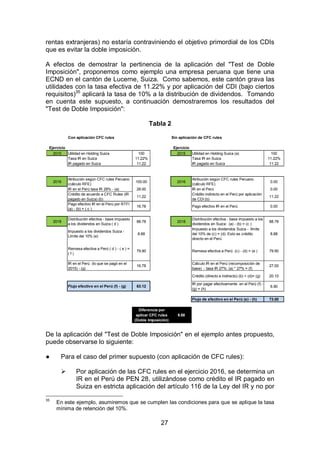 27
rentas extranjeras) no estaría contraviniendo el objetivo primordial de los CDIs
que es evitar la doble imposición.
A efectos de demostrar la pertinencia de la aplicación del "Test de Doble
Imposición", proponemos como ejemplo una empresa peruana que tiene una
ECND en el cantón de Lucerne, Suiza. Como sabemos, este cantón grava las
utilidades con la tasa efectiva de 11.22% y por aplicación del CDI (bajo ciertos
requisitos)35
aplicará la tasa de 10% a la distribución de dividendos. Tomando
en cuenta este supuesto, a continuación demostraremos los resultados del
"Test de Doble Imposición":
Tabla 2
De la aplicación del "Test de Doble Imposición" en el ejemplo antes propuesto,
puede observarse lo siguiente:
● Para el caso del primer supuesto (con aplicación de CFC rules):
 Por aplicación de las CFC rules en el ejercicio 2016, se determina un
IR en el Perú de PEN 28, utilizándose como crédito el IR pagado en
Suiza en estricta aplicación del artículo 116 de la Ley del IR y no por
35
En este ejemplo, asumiremos que se cumplen las condiciones para que se aplique la tasa
mínima de retención del 10%.
Con aplicación CFC rules Sin aplicación de CFC rules
Ejercicio Ejercicio
2015 Utilidad en Holding Suiza 100 2015 Utilidad en Holding Suiza (a) 100
Tasa IR en Suiza 11.22% Tasa IR en Suiza 11.22%
IR pagado en Suiza 11.22 IR pagado en Suiza 11.22
2016
Atribución según CFC rules Peruano
(cálculo RFE)
100.00 2016
Atribución según CFC rules Peruano
(cálculo RFE)
0.00
IR en el Perú tasa IR 28% - (a) 28.00 IR en el Perú 0.00
Crédito de acuerdo a CFC Rules (IR
pagado en Suiza) (b)
11.22
Crédito indirecto en el Perú por aplicación
de CDI (b)
11.22
Pago efectivo IR en el Perú por RTFI
(a) - (b) = ( c )
16.78 Pago efectivo IR en el Perú 0.00
2018
Distribución efectiva - base impuesto
a los dividendos en Suiza ( d )
88.78 2018
Distribución efectiva - base impuesto a los
dividendos en Suiza: (a) - (b) = (c )
88.78
Impuesto a los dividendos Suiza -
Límite del 10% (e)
8.88
Impuesto a los dividendos Suiza - límite
del 10% de (c) = (d). Esto es crédito
directo en el Perú
8.88
Remesa efectiva a Perú ( d ) - ( e ) =
( f )
79.90 Remesa efectiva a Perú (c) - (d) = (e ) 79.90
IR en el Perú (lo que se pagó en el
2015) - (g)
16.78
Cálculo IR en el Perú (recomposición de
base) - tasa IR 27%: (a) * 27% = (f)
27.00
Crédito (directo e indirecto) (b) + (d)= (g) 20.10
Flujo efectivo en el Perú (f) - (g) 63.12
IR por pagar efectivamente en el Perú (f) -
(g) = (h)
6.90
Flujo de efectivo en el Perú (e) - (h) 73.00
9.88
Diferencia por
aplicar CFC rules
(Doble Imposición)
 
