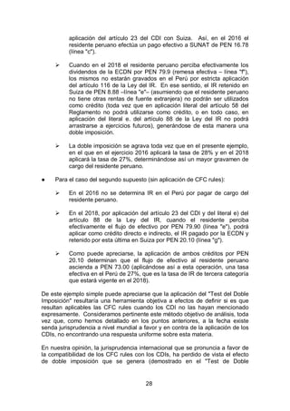28
aplicación del artículo 23 del CDI con Suiza. Así, en el 2016 el
residente peruano efectúa un pago efectivo a SUNAT de PEN 16.78
(línea "c").
 Cuando en el 2018 el residente peruano perciba efectivamente los
dividendos de la ECDN por PEN 79.9 (remesa efectiva – línea "f"),
los mismos no estarán gravados en el Perú por estricta aplicación
del artículo 116 de la Ley del IR. En ese sentido, el IR retenido en
Suiza de PEN 8.88 –línea "e"– (asumiendo que el residente peruano
no tiene otras rentas de fuente extranjera) no podrán ser utilizados
como crédito (toda vez que en aplicación literal del artículo 58 del
Reglamento no podrá utilizarse como crédito, o en todo caso, en
aplicación del literal e. del artículo 88 de la Ley del IR no podrá
arrastrarse a ejercicios futuros), generándose de esta manera una
doble imposición.
 La doble imposición se agrava toda vez que en el presente ejemplo,
en el que en el ejercicio 2016 aplicará la tasa de 28% y en el 2018
aplicará la tasa de 27%, determinándose así un mayor gravamen de
cargo del residente peruano.
● Para el caso del segundo supuesto (sin aplicación de CFC rules):
 En el 2016 no se determina IR en el Perú por pagar de cargo del
residente peruano.
 En el 2018, por aplicación del artículo 23 del CDI y del literal e) del
artículo 88 de la Ley del IR, cuando el residente perciba
efectivamente el flujo de efectivo por PEN 79.90 (línea "e"), podrá
aplicar como crédito directo e indirecto, el IR pagado por la ECDN y
retenido por esta última en Suiza por PEN 20.10 (línea "g").
 Como puede apreciarse, la aplicación de ambos créditos por PEN
20.10 determinan que el flujo de efectivo al residente peruano
ascienda a PEN 73.00 (aplicándose así a esta operación, una tasa
efectiva en el Perú de 27%, que es la tasa de IR de tercera categoría
que estará vigente en el 2018).
De este ejemplo simple puede apreciarse que la aplicación del "Test del Doble
Imposición" resultaría una herramienta objetiva a efectos de definir si es que
resultan aplicables las CFC rules cuando los CDI no las hayan mencionado
expresamente. Consideramos pertinente este método objetivo de análisis, toda
vez que, como hemos detallado en los puntos anteriores, a la fecha existe
senda jurisprudencia a nivel mundial a favor y en contra de la aplicación de los
CDIs, no encontrando una respuesta uniforme sobre esta materia.
En nuestra opinión, la jurisprudencia internacional que se pronuncia a favor de
la compatibilidad de los CFC rules con los CDIs, ha perdido de vista el efecto
de doble imposición que se genera (demostrado en el "Test de Doble
 