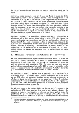 29
Imposición" antes elaborado) que vulnera la esencia y verdadero objetivo de los
CDIs.
Asimismo, puede apreciarse que en el caso del Perú el efecto de doble
imposición se generaría por la aplicación de una norma interna (el literal e. del
artículo 88 de la Ley del IR y el artículo 58 del Reglamento de la Ley del IR).
No obstante, la causa de esta doble imposición, justamente se origina por la
aplicación de otra norma interna (las CFC rules). Por ello, cuando un Estado
(en este caso el Perú) pretenda aplicar sus CFC rules internas cuando los CDIs
que ha celebrado no se han pronunciado expresamente respecto a su
aplicación, necesariamente (y responsablemente) tendrán que hacer los
ajustes necesarios en su legislación interna a efectos de no generar el efecto
de doble imposición como el demostrado en la Tabla 2.
El referido Test de Doble Imposición podría ser aplicado por otros países a
efectos de definir si es que se deben aplicar o no las CFC rules cuando no
sean mencionados expresamente en los CDIs que dichos países celebraron.
Para dichos efectos, cada país deberá analizar la redacción del artículo 23 de
sus CDIs y los mecanismos internos para evitar la doble imposición (crédito
directo, indirecto o exención). De verificarse un menor retorno en las
inversiones de los residentes en el escenario de aplicación de CFC rules,
dichas normas no podrán ser aplicables a fin de no contravenir los CDIs
suscritos.
2. CDIs que mencionan expresamente la aplicación de las CFC rules
En caso los CDIs mencionen expresamente la aplicación de las CFC rules, en
principio no habrían problemas en la aplicación de las mismas en caso el
residente de un estado sea titular de una ECND en otro estado con el cual su
país de residencia haya suscrito un CDI. En efecto, en este caso ambos
países habrían negociado y previsto que los CDIs sí serían de aplicación, por lo
que no se presentaría una vulneración a los principios de Pacta Sunt Servanda
y de aplicación del derecho internacional sobre el derecho interno.
No obstante lo anterior, creemos que al momento de la negociación y
suscripción de los CDIs, ambos países deberían asegurarse que la aplicación
de las CFC rules, por aplicación de otras normas internas no conlleven a
efectos de doble imposición para sus no residentes. Sobre el particular,
debemos recalcar que los CDIs tienen como objetivo evitar la doble imposición,
y ello no debe perder de vista los países que lo celebran, cuando pacten la
posibilidad de la aplicación de los CDIs.
En el caso peruano, los únicos CDIs que hacen mención expresa a la
aplicación de CFC rules, son los CDIs suscrito con México y Brasil. De
acuerdo a nuestra investigación, en ninguno de estos países existe la
posibilidad de que un residente peruano constituya una ECND. Por el
contrario, la tributación en México es del 30%,36
teniendo una tasa de retención
36
Worlwide Corporate Tax Guide 2014, página 888. Dicha publicación se encuentra en la
siguiente dirección electrónica: <http://www.ey.com/GL/en/Services/Tax/Global-tax-guide-
archive>.
 