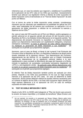 31
reiteramos que, en caso los estados que negocien y establezcan la posibilidad
de la aplicación de las CFC rules en los CDIs que suscriban, necesariamente
tendrán que adecuar sus legislación interna a efectos de evitar supuestos de
doble imposición como el demostrado en el "Test de Doble Imposición" de este
punto con México.
Con el ánimo de evitar la doble imposición antes anotada, consideramos
necesario que las cláusulas que establezcan la posibilidad de aplicar las CFC
rules, sean redactadas de tal manera que condicionen su aplicación a la no
generación de doble imposición, a efectos de no contravenir la esencia y
objetivos de los CDIs.39
Así, para el caso del CDI suscrito con el Perú con México, podría agregarse un
párrafo adicional en el segundo párrafo del artículo 22 del Convenio entre la
República de Perú y los Estados Unidos Mexicanos en el siguiente sentido: "las
disposiciones del presente Convenio no impedirán a un Estado Contratante
aplicar sus disposiciones relacionadas con capitalización delegada y empresas
extranjeras controladas, en tanto la aplicación de estas últimas disposiciones
no impliquen la generación de doble imposición a sus residentes". (El
subrayado es el párrafo que proponemos agregar).
Asimismo, para el caso de Brasil, el literal d) del numeral 5 del Protocolo del
Convenio entre la República de Perú y la República Federativa de Brasil podría
quedar redactado de la siguiente manera: "Las disposiciones del Convenio,
especialmente las del Artículo 23, no impedirán que un Estado Contratante
aplique las disposiciones de su legislación nacional relativa a la sub-
capitalización o para combatir el diferimiento del pago del Impuesto a la Renta,
incluida la legislación de sociedades controladas extranjeras (legislación de
«CFC») u otra legislación similar. Se aplicarán estas últimas disposiciones sólo
en tanto no se genere supuestos de doble imposición para los residentes". (El
subrayado es el párrafo que proponemos agregar).
El referido Test de Doble Imposición también podría ser aplicado por otros
países, respecto a los CDIs que suscribieron en los que se haga expresa
mención a la aplicación de las CFC rules. En caso se determine la doble
imposición, dichos países deberían realizar los ajustes internos necesarios para
no vulnerar el objetivo de los CDIs, o en todo caso incorporar algún párrafo que
haga expresa referencia a la no aplicación de CFC en caso se verifique
supuestos de doble imposición.
VI. TEST DE DOBLE IMPOSICIÓN Y BEPS
Desde el año 2014, la OCDE está trabajando el "Plan de Acción para prevenir
la erosión de bases imponibles y el traslado de beneficios" (Base Erosion and
39
Así por ejemplo, de acuerdo a lo expresado por Renee Villagra, México estila incluir
disposiciones relativas a las CFC rules en sus CDIs, como por ejemplo el celebrado con
Alemania, sin embargo, en este se establece que si el resultado constituye una doble
imposición, las autoridades competentes se consultarán mutuamente sobre la forma de
evitarla. VILLAGRA, Renee; "Principales Implicancias del CDI Perú – México", en Informe
Tributario, diciembre de 2014, página 22.
 