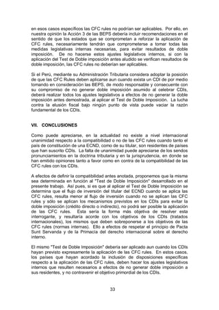 33
en esos casos específicos las CFC rules no podrían ser aplicables. Por ello, en
nuestra opinión la Acción 3 de las BEPS debería incluir recomendaciones en el
sentido de que los estados que se comprometan a reforzar la aplicación de
CFC rules, necesariamente tendrán que comprometerse a tomar todas las
medidas legislativas internas necesarias, para evitar resultados de doble
imposición. De no hacerse estos ajustes legislativos internos, si con la
aplicación del Test de Doble imposición antes aludido se verifican resultados de
doble imposición, las CFC rules no deberían ser aplicables.
Si el Perú, mediante su Administración Tributaria considera adoptar la posición
de que las CFC Rules deben aplicarse aun cuando exista un CDI de por medio
tomando en consideración las BEPS, de modo responsable y consecuente con
su compromiso de no generar doble imposición asumido al celebrar CDIs,
deberá realizar todos los ajustes legislativos a efectos de no generar la doble
imposición antes demostrada, al aplicar el Test de Doble Imposición. La lucha
contra la elusión fiscal bajo ningún punto de vista puede vaciar la razón
fundamental de los CDIs.
VII. CONCLUSIONES
Como puede apreciarse, en la actualidad no existe a nivel internacional
unanimidad respecto a la compatibilidad o no de las CFC rules cuando tanto el
país de constitución de una ECND, como de su titular, son residentes de países
que han suscrito CDIs. La falta de unanimidad puede apreciarse de los sendos
pronunciamientos en la doctrina tributaria y en la jurisprudencia, en donde se
han emitido opiniones tanto a favor como en contra de la compatibilidad de las
CFC rules con los CDIs.
A efectos de definir la compatibilidad antes anotada, proponemos que la misma
sea determinada en función al "Test de Doble Imposición" desarrollado en el
presente trabajo. Así pues, si es que al aplicar el Test de Doble Imposición se
determina que el flujo de inversión del titular del ECND cuando se aplica las
CFC rules, resulta menor al flujo de inversión cuando no se aplican las CFC
rules y sólo se aplican los mecanismos previstos en los CDIs para evitar la
doble imposición (crédito directo o indirecto), no podrá ser posible la aplicación
de las CFC rules. Esta sería la forma más objetiva de resolver esta
interrogante, y resultaría acorde con los objetivos de los CDIs (tratados
internacionales), los mismos que deben sobreponerse a los objetivos de las
CFC rules (normas internas). Ello a efectos de respetar el principio de Pacta
Sunt Servanda y de la Primacía del derecho internacional sobre el derecho
interno.
El mismo "Test de Doble Imposición" debería ser aplicado aun cuando los CDIs
hayan previsto expresamente la aplicación de las CFC rules. En estos casos,
los países que hayan acordado la inclusión de disposiciones específicas
respecto a la aplicación de las CFC rules, deben hacer los ajustes legislativos
internos que resulten necesarios a efectos de no generar doble imposición a
sus residentes, y no contravenir el objetivo primordial de los CDIs.
 