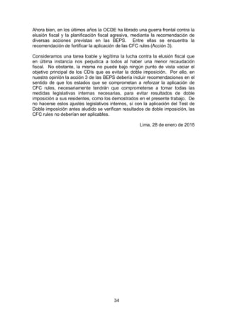 34
Ahora bien, en los últimos años la OCDE ha librado una guerra frontal contra la
elusión fiscal y la planificación fiscal agresiva, mediante la recomendación de
diversas acciones previstas en las BEPS. Entre ellas se encuentra la
recomendación de fortificar la aplicación de las CFC rules (Acción 3).
Consideramos una tarea loable y legítima la lucha contra la elusión fiscal que
en última instancia nos perjudica a todos al haber una menor recaudación
fiscal. No obstante, la misma no puede bajo ningún punto de vista vaciar el
objetivo principal de los CDIs que es evitar la doble imposición. Por ello, en
nuestra opinión la acción 3 de las BEPS debería incluir recomendaciones en el
sentido de que los estados que se comprometan a reforzar la aplicación de
CFC rules, necesariamente tendrán que comprometerse a tomar todas las
medidas legislativas internas necesarias, para evitar resultados de doble
imposición a sus residentes, como los demostrados en el presente trabajo. De
no hacerse estos ajustes legislativos internos, si con la aplicación del Test de
Doble imposición antes aludido se verifican resultados de doble imposición, las
CFC rules no deberían ser aplicables.
Lima, 28 de enero de 2015
 