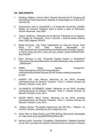 35
VIII. BIBLIOGRAFÍA
1. Dahlberg, Mattias y Wiman Bertil, Reporte General del 67 Congreso del
International Fiscal Association realizado en Copenhagen en el año 2013.
Volumen 98
2. Organización para la Cooperación y el Desarrollo Económico (OCDE);
Modelo de Convenio Tributario sobre la Renta y sobre el Patrimonio,
Versión Abreviada, Julio 2008.
3. Tejeiro, Guillermo; "Aplicación de las Normas Tributarias en el Espacio";
en "Tratado de Tributación", Tomo I, Volumen 1, Editorial Astrea, Buenos
Aires, 2003, páginas 705-875.
4. Błażej Kuźniacki, "Tax Treaty Interpretation by Supreme Courts: Case
Study of CFC rules". Artículo descargado en:
<http://www.ibdt.com.br/material/arquivos/Palestras/B_Kuzniacki_Suprem
e_Courts_Case_law_CFC_rules_and_tax_treaties_version%20from%20S
ept_final.pdf>.
5. Blum, Atorneys in Law; "Corporate Taxation System in Switzerland"
<http://www.internationaltaxreview.com/pdfs/taxdata/tax_data_switzerland
_000226.pdf>.
6. KPMG; "Swiss Holding Companies".
<http://www.kpmg.com/CH/en/Library/Articles-
Publications/Documents/Tax/pub-20130719-swiss-holding-companies-
en.pdf>.
7. ALMUDÍ CID, Jose Manuel. Memorias de las XXVII Jornadas
Latinoamericanas de Derecho Tributario. Tomo II. Instituto Peruano de
Derecho Tributario. Lima. 2014.
8. VILLANUEVA GUTIERREZ, Walker. Memorias de las XXVII Jornadas
Latinoamericanas de Derecho Tributario. Tomo II. Instituto Peruano de
Derecho Tributario. Lima. 2014.
9. SOLER ROCH, María Teresa. Memorias de las XXVII Jornadas
Latinoamericanas de Derecho Tributario. Tomo II. Instituto Peruano de
Derecho Tributario. Lima. 2014.
10. Villagra, Renee; "Principales Implicancias del CDI Perú – México", en
Informe Tributario, diciembre de 2014, página 20 a 23.
11. Action Plan on Base Erosion and Profit Shifting. Documento descargado
en <http://www.oecd.org/ctp/BEPSActionPlan.pdf>.
12. Serrano Antón, Fernando; "Fiscalidad y Globalización". Relatoría General
de las XXVI Jornadas del Instituto Latinoamericano de Derecho Tributario
 