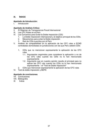 37
IX. ÍNDICE
Apartado de Introducción:
I. Introducción
Apartado de Análisis Crítico:
II. El Régimen de Transparencia Fiscal Internacional
III. Las CFC Rules en el Perú
IV. Los Convenios para Evitar la Doble Imposición (CDI)
1. La Doble impoisición internacional y el objetivo principal de los CDIs.
2. Mecanismos para evitar la Doble imposición
3. Red de CDIs suscritos por el Perú
V. Análisis de compatibilidad en la aplicación de las CFC rules a ECND
contraladas domiciliadas en jurisdicciones con las que Perú celebró CDIs
1. CDIs que no mencionan expresamente la aplicación de las CFC
rules
1.1. Argumentos esgrimidos para considerar la aplicación o no de
las CFC rules cuando los CDIs no lo han mencionado
expresamente
1.2. Argumento que en nuestra opinión resulta el principal para no
aplicar las CFC rule cuando los CDIs no lo han mencionado
expresamente – el "Test de Doble Imposición"
2. CDIs que mencionan expresamente la aplicación de las CFC rules
VI. Test de doble imposición y BEPS
Apartado de conclusiones
VII. Conclusiones
VIII. Bibliografía
IX Índice
 