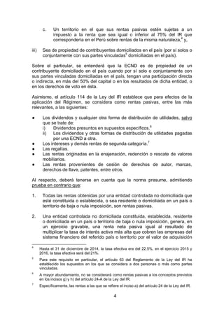 4
c. Un territorio en el que sus rentas pasivas estén sujetas a un
impuesto a la renta que sea igual o inferior al 75% del IR que
correspondería en el Perú sobre rentas de la misma naturaleza,4
y,
iii) Sea de propiedad de contribuyentes domiciliados en el país (por sí solos o
conjuntamente con sus partes vinculadas5
domiciliadas en el país).
Sobre el particular, se entenderá que la ECND es de propiedad de un
contribuyente domiciliado en el país cuando por sí solo o conjuntamente con
sus partes vinculadas domiciliadas en el país, tengan una participación directa
o indirecta, en más del 50% del capital o en los resultados de dicha entidad, o
en los derechos de voto en ésta.
Asimismo, el artículo 114 de la Ley del IR establece que para efectos de la
aplicación del Régimen, se considera como rentas pasivas, entre las más
relevantes, a las siguientes:
● Los dividendos y cualquier otra forma de distribución de utilidades, salvo
que se trate de:
i) Dividendos presuntos en supuestos específicos.6
ii) Los dividendos y otras formas de distribución de utilidades pagadas
por una ECND a otra.
● Los intereses y demás rentas de segunda categoría.7
● Las regalías.
● Las rentas originadas en la enajenación, redención o rescate de valores
mobiliarios.
● Las rentas provenientes de cesión de derechos de autor, marcas,
derechos de llave, patentes, entre otros.
Al respecto, deberá tenerse en cuenta que la norma presume, admitiendo
prueba en contrario que:
1. Todas las rentas obtenidas por una entidad controlada no domiciliada que
esté constituida o establecida, o sea residente o domiciliada en un país o
territorio de baja o nula imposición, son rentas pasivas.
2. Una entidad controlada no domiciliada constituida, establecida, residente
o domiciliada en un país o territorio de baja o nula imposición, genera, en
un ejercicio gravable, una renta neta pasiva igual al resultado de
multiplicar la tasa de interés activa más alta que cobren las empresas del
sistema financiero del referido país o territorio por el valor de adquisición
4
Hasta el 31 de diciembre de 2014, la tasa efectiva era del 22.5%, en el ejercicio 2015 y
2016, la tasa efectiva será del 21%.
5
Para este requisito en particular, el artículo 63 del Reglamento de la Ley del IR ha
establecido los supuestos en los que se considera a dos personas o más como partes
vinculadas.
6
A mayor abundamiento, no se considerará como rentas pasivas a los conceptos previstos
en los incisos g) y h) del artículo 24-A de la Ley del IR.
7
Específicamente, las rentas a las que se refiere el inciso a) del artículo 24 de la Ley del IR.
 