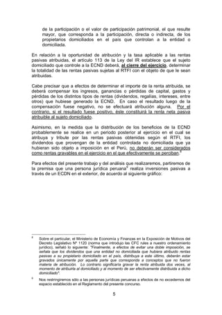 5
de la participación o el valor de participación patrimonial, el que resulte
mayor, que corresponda a la participación, directa o indirecta, de los
propietarios domiciliados en el país que controlan a la entidad o
domiciliada.
En relación a la oportunidad de atribución y la tasa aplicable a las rentas
pasivas atribuidas, el artículo 113 de la Ley del IR establece que el sujeto
domiciliado que controle a la ECND deberá, al cierre del ejercicio, determinar
la totalidad de las rentas pasivas sujetas al RTFI con el objeto de que le sean
atribuidas.
Cabe precisar que a efectos de determinar el importe de la renta atribuida, se
deberá compensar los ingresos, ganancias o pérdidas de capital, gastos y
pérdidas de los distintos tipos de rentas (dividendos, regalías, intereses, entre
otros) que hubiese generado la ECND. En caso el resultado luego de la
compensación fuese negativo, no se efectuará atribución alguna. Por el
contrario, si el resultado fuese positivo, éste constituirá la renta neta pasiva
atribuible al sujeto domiciliado.
Asimismo, en la medida que la distribución de los beneficios de la ECND
probablemente se realice en un periodo posterior al ejercicio en el cual se
atribuya y tribute por las rentas pasivas obtenidas según el RTFI, los
dividendos que provengan de la entidad controlada no domiciliada que ya
hubieran sido objeto a imposición en el Perú, no deberán ser considerados
como rentas gravables en el ejercicio en el que efectivamente se perciban.8
Para efectos del presente trabajo y del análisis que realizaremos, partiremos de
la premisa que una persona jurídica peruana9
realiza inversiones pasivas a
través de un ECDN en el exterior, de acuerdo al siguiente gráfico:
8
Sobre el particular, el Ministerio de Economía y Finanzas en la Exposición de Motivos del
Decreto Legislativo Nº 1120 (norma que introdujo las CFC rules a nuestro ordenamiento
jurídico), señaló lo siguiente: "Finalmente, a efectos de evitar una doble imposición, se
señala que los dividendos que una entidad no domiciliada que hubiera atribuido rentas
pasivas a su propietario domiciliado en el país, distribuya a este último, deberán estar
gravados únicamente por aquella parte que corresponda a conceptos que no fueron
materia de atribución. Lo contrario significaría gravar la renta atribuida dos veces, al
momento de atribuirla al domiciliado y al momento de ser efectivamente distribuida a dicho
domiciliado".
9
Nos restringiremos sólo a las personas jurídicas peruanas a efectos de no excedernos del
espacio establecido en el Reglamento del presente concurso.
 