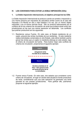 7
IV. LOS CONVENIOS PARA EVITAR LA DOBLE IMPOSICIÓN (CDIs)
1. La Doble imposición internacional y el objetivo principal de los CDIs
La Doble Imposición Internacional se produce cuando se somete a imposición a
una misma persona por impuestos de naturaleza similar (como es el caso del
Impuesto a la Renta) en dos o más Estados a la vez, por un mismo objeto
imponible y por el mismo período fiscal. Ello se produce básicamente por el
conflicto de en los criterios de vinculación de renta que pudiera existir entre dos
jurisdicciones en las que una misma operación se desarrolla. Los conflictos
que podrían producirse son los siguientes:
1.1. Residencia versus Fuente.- En este caso, el Estado residencia de un
sujeto, gravaría las rentas mundiales de sus residentes. Si este residente
realiza actividades comerciales en otro Estado, este último también podría
gravar las rentas que un sujeto no residente obtenga en este estado, bajo
el criterio de vinculación de fuente. Para ilustrar mejor este conflicto de
criterios de vinculación, proponemos el siguiente ejemplo:
1.2. Fuente versus Fuente.- En este caso, dos estados que consideren como
criterio de vinculación, el lugar en donde está situada la fuente productora
de renta, considerarían que una sola operación ha generado una renta
gravada en sus propias jurisdicciones. Para graficar ello, podríamos
proponer el siguiente ejemplo:
 