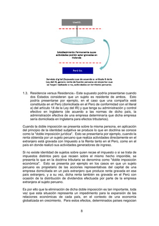 8
1.3. Residencia versus Residencia.- Este supuesto podría presentarse cuando
dos Estados consideran que un sujeto es residente de ambos. Esto
podría presentarse por ejemplo, en el caso que una compañía esté
constituida en el Perú (domiciliada en el Perú de conformidad con el literal
a) del artículo 14 de la Ley del IR) y que tenga su administración y control
efectivo en Inglaterra (de acuerdo a las normas de dicho país, la
administración efectiva de una empresa determinaría que dicha empresa
sería domiciliada en Inglaterra para efectos tributarios).
Cuando la doble imposición se presenta sobre la misma persona, en aplicación
del principio de la identidad subjetiva se produce lo que en doctrina se conoce
como la "doble imposición jurídica". Esto se presentaría por ejemplo, cuando la
renta obtenida por un sujeto peruano que realiza actividades directamente en el
extranjero está gravada con Impuesto a la Renta tanto en el Perú, como en el
país en donde realizó sus actividades generadoras de ingreso.
Si no existe identidad de sujetos sobre quien recae el impuesto o si se trata de
impuestos distintos pero que recaen sobre el mismo hecho imponible, se
presenta lo que en la doctrina tributaria se denomina como "doble imposición
económica". Esto se presenta por ejemplo en los casos en que un sujeto
peruano es propietario de las acciones representativas del capital de una
empresa domiciliada en un país extranjero que produce renta gravada en ese
país extranjero, y a su vez, dicha renta también es gravada en el Perú con
ocasión de la distribución de dividendos efectuada por parte de la empresa
extranjera al sujeto peruano.
Es por ello que la eliminación de dicha doble imposición es tan importante, toda
vez que esta situación representa un impedimento para la expansión de las
relaciones económicas de cada país, en el contexto de una economía
globalizada en crecimiento. Para estos efectos, determinados países negocian
 