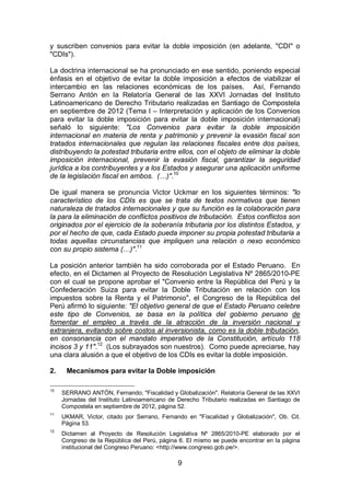 9
y suscriben convenios para evitar la doble imposición (en adelante, "CDI" o
"CDIs").
La doctrina internacional se ha pronunciado en ese sentido, poniendo especial
énfasis en el objetivo de evitar la doble imposición a efectos de viabilizar el
intercambio en las relaciones económicas de los países. Así, Fernando
Serrano Antón en la Relatoría General de las XXVI Jornadas del Instituto
Latinoamericano de Derecho Tributario realizadas en Santiago de Compostela
en septiembre de 2012 (Tema I – Interpretación y aplicación de los Convenios
para evitar la doble imposición para evitar la doble imposición internacional)
señaló lo siguiente: "Los Convenios para evitar la doble imposición
internacional en materia de renta y patrimonio y prevenir la evasión fiscal son
tratados internacionales que regulan las relaciones fiscales entre dos países,
distribuyendo la potestad tributaria entre ellos, con el objeto de eliminar la doble
imposición internacional, prevenir la evasión fiscal, garantizar la seguridad
jurídica a los contribuyentes y a los Estados y asegurar una aplicación uniforme
de la legislación fiscal en ambos. (…)".10
De igual manera se pronuncia Victor Uckmar en los siguientes términos: "lo
característico de los CDIs es que se trata de textos normativos que tienen
naturaleza de tratados internacionales y que su función es la colaboración para
la para la eliminación de conflictos positivos de tributación. Estos conflictos son
originados por el ejercicio de la soberanía tributaria por los distintos Estados, y
por el hecho de que, cada Estado pueda imponer su propia potestad tributaria a
todas aquellas circunstancias que impliquen una relación o nexo económico
con su propio sistema (…)".11
La posición anterior también ha sido corroborada por el Estado Peruano. En
efecto, en el Dictamen al Proyecto de Resolución Legislativa Nº 2865/2010-PE
con el cual se propone aprobar el "Convenio entre la República del Perú y la
Confederación Suiza para evitar la Doble Tributación en relación con los
impuestos sobre la Renta y el Patrimonio", el Congreso de la República del
Perú afirmó lo siguiente: "El objetivo general de que el Estado Peruano celebre
este tipo de Convenios, se basa en la política del gobierno peruano de
fomentar el empleo a través de la atracción de la inversión nacional y
extranjera, evitando sobre costos al inversionista, como es la doble tributación,
en consonancia con el mandato imperativo de la Constitución, artículo 118
incisos 3 y 11".12
(Los subrayados son nuestros). Como puede apreciarse, hay
una clara alusión a que el objetivo de los CDIs es evitar la doble imposición.
2. Mecanismos para evitar la Doble imposición
10
SERRANO ANTÓN, Fernando; "Fiscalidad y Globalización". Relatoría General de las XXVI
Jornadas del Instituto Latinoamericano de Derecho Tributario realizadas en Santiago de
Compostela en septiembre de 2012, página 52.
11
UKMAR, Victor, citado por Serrano, Fernando en "Fiscalidad y Globalización", Ob. Cit.
Página 53.
12
Dictamen al Proyecto de Resolución Legislativa Nº 2865/2010-PE elaborado por el
Congreso de la República del Perú, página 6. El mismo se puede encontrar en la página
institucional del Congreso Peruano: <http://www.congreso.gob.pe/>.
 