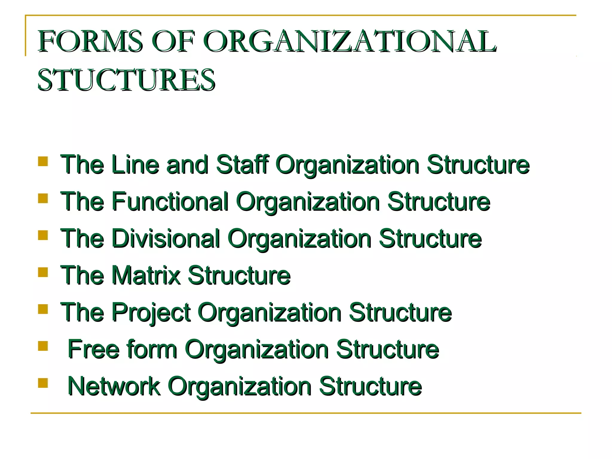FORMS OF ORGANIZATIONALFORMS OF ORGANIZATIONAL
STUCTURESSTUCTURES
 The Line and Staff Organization StructureThe Line and Staff Organization Structure
 The Functional Organization StructureThe Functional Organization Structure
 The Divisional Organization StructureThe Divisional Organization Structure
 The Matrix StructureThe Matrix Structure
 The Project Organization StructureThe Project Organization Structure
 Free form Organization StructureFree form Organization Structure
 Network Organization StructureNetwork Organization Structure
 