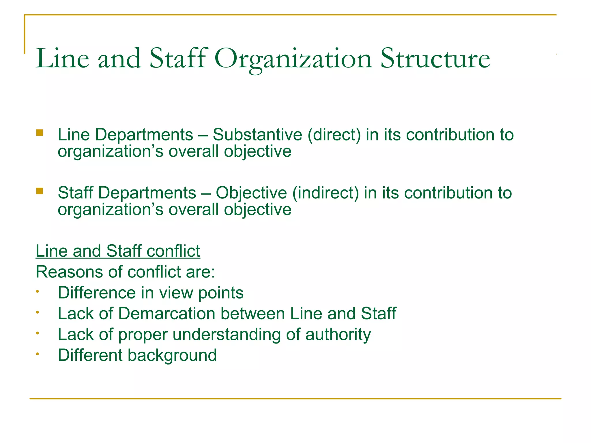 Line and Staff Organization Structure
 Line Departments – Substantive (direct) in its contribution to
organization’s overall objective
 Staff Departments – Objective (indirect) in its contribution to
organization’s overall objective
Line and Staff conflict
Reasons of conflict are:
• Difference in view points
• Lack of Demarcation between Line and Staff
• Lack of proper understanding of authority
• Different background
 