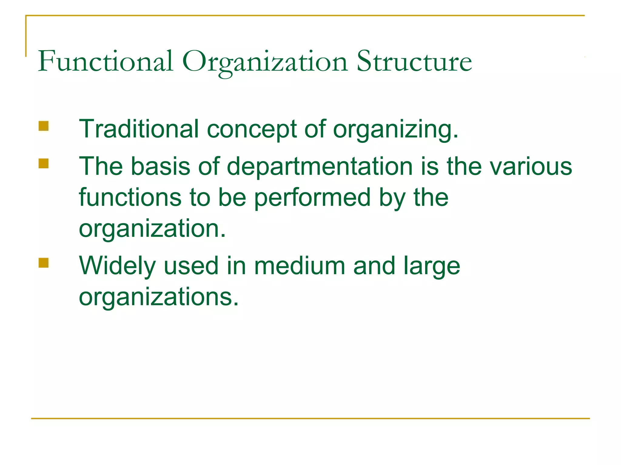 Functional Organization Structure
 Traditional concept of organizing.
 The basis of departmentation is the various
functions to be performed by the
organization.
 Widely used in medium and large
organizations.
 