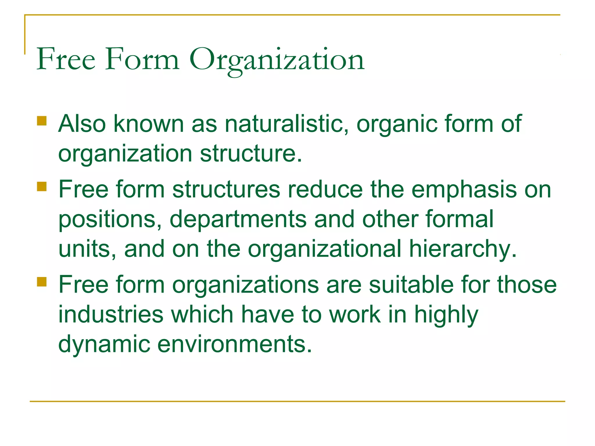 Free Form Organization
 Also known as naturalistic, organic form of
organization structure.
 Free form structures reduce the emphasis on
positions, departments and other formal
units, and on the organizational hierarchy.
 Free form organizations are suitable for those
industries which have to work in highly
dynamic environments.
 