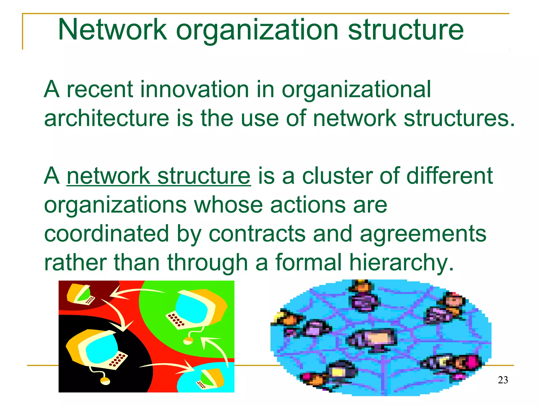 2323
Network organization structure
A recent innovation in organizational
architecture is the use of network structures.
A network structure is a cluster of different
organizations whose actions are
coordinated by contracts and agreements
rather than through a formal hierarchy.
 