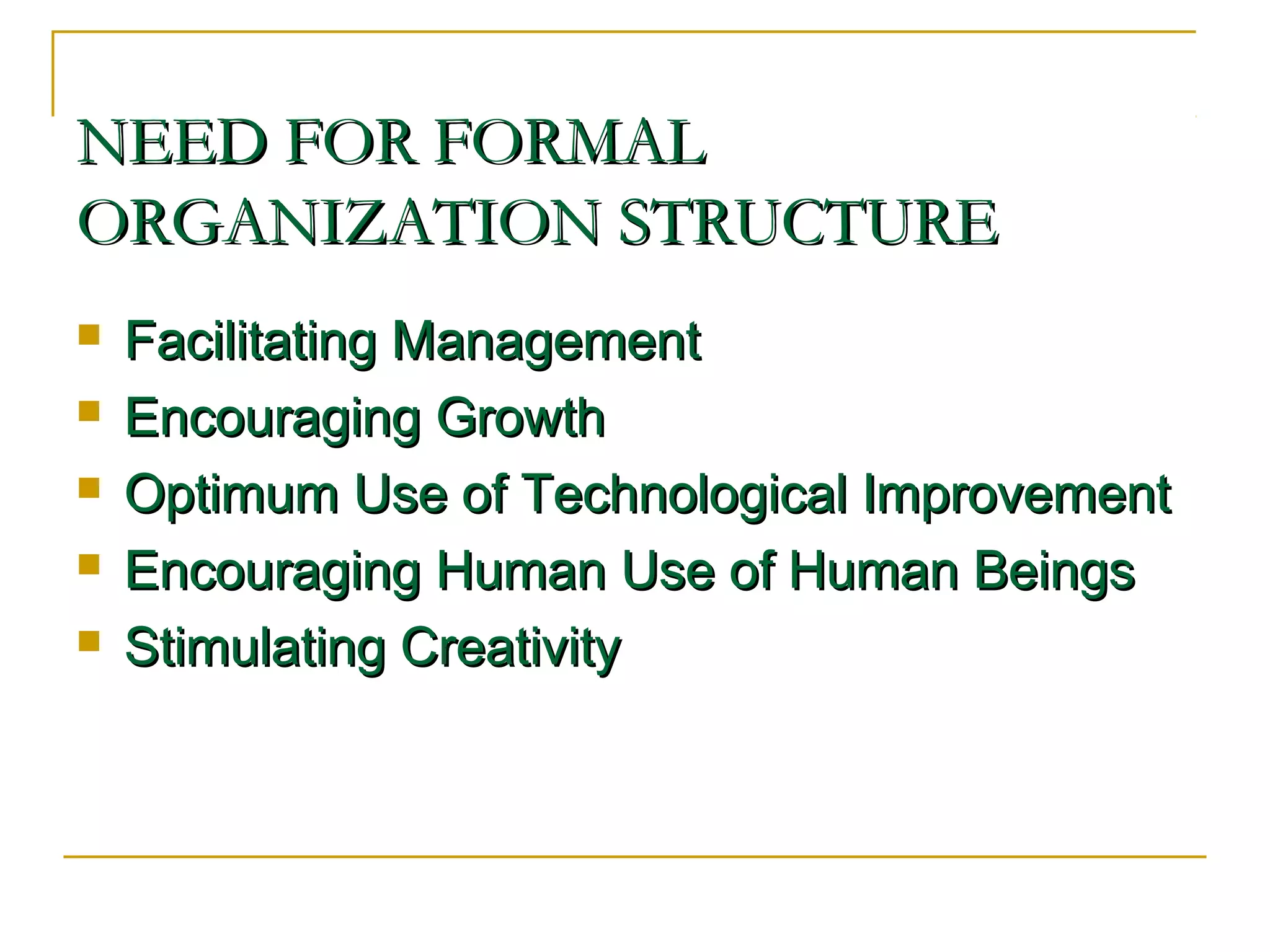 NEED FOR FORMALNEED FOR FORMAL
ORGANIZATION STRUCTUREORGANIZATION STRUCTURE
 Facilitating ManagementFacilitating Management
 Encouraging GrowthEncouraging Growth
 Optimum Use of Technological ImprovementOptimum Use of Technological Improvement
 Encouraging Human Use of Human BeingsEncouraging Human Use of Human Beings
 Stimulating CreativityStimulating Creativity
 