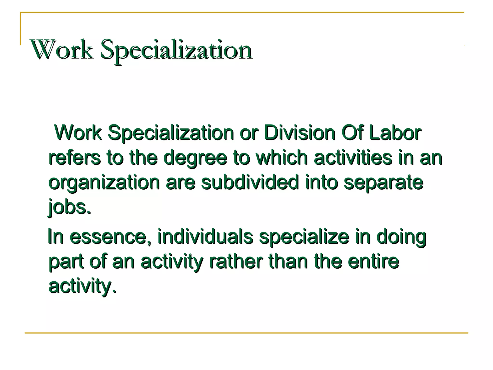 Work SpecializationWork Specialization
Work Specialization or Division Of LaborWork Specialization or Division Of Labor
refers to the degree to which activities in anrefers to the degree to which activities in an
organization are subdivided into separateorganization are subdivided into separate
jobs.jobs.
In essence, individuals specialize in doingIn essence, individuals specialize in doing
part of an activity rather than the entirepart of an activity rather than the entire
activity.activity.
 